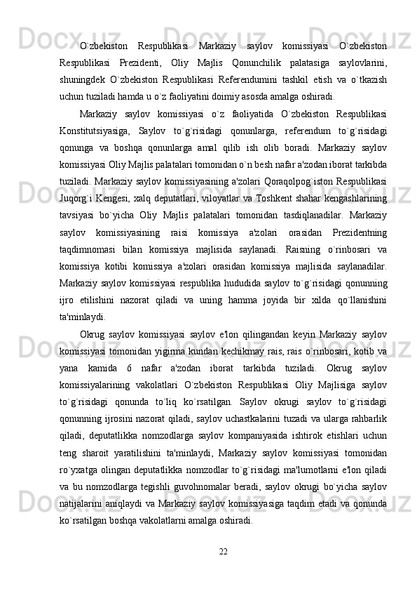 O`zbekiston   Respublikasi   Markaziy   saylov   komissiyasi   O`zbekiston
Respublikasi   Prezidenti,   Oliy   Majlis   Qonunchilik   palatasiga   saylovlarini,
shuningdek   O`zbekiston   Respublikasi   Referendumini   tashkil   etish   va   o`tkazish
uchun tuziladi hamda u o`z faoliyatini doimiy asosda amalga oshiradi. 
Markaziy   saylov   komissiyasi   o`z   faoliyatida   O`zbekiston   Respublikasi
Konstitutsiyasiga,   Saylov   to`g`risidagi   qonunlarga,   referendum   to`g`risidagi
qonunga   va   boshqa   qonunlarga   amal   qilib   ish   olib   boradi.   Markaziy   saylov
komissiyasi Oliy Majlis palatalari tomonidan o`n besh nafar a'zodan iborat tarkibda
tuziladi. Markaziy saylov komissiyasining  a'zolari  Qoraqolpog`iston Respublikasi
Juqorg`i  Kengesi,  xalq deputatlari, viloyatlar  va Toshkent  shahar  kengashlarining
tavsiyasi   bo`yicha   Oliy   Majlis   palatalari   tomonidan   tasdiqlanadilar.   Markaziy
saylov   komissiyasining   raisi   komissiya   a'zolari   orasidan   Prezidentning
taqdimnomasi   bilan   komissiya   majlisida   saylanadi.   Raisning   o`rinbosari   va
komissiya   kotibi   komissiya   a'zolari   orasidan   komissiya   majlisida   saylanadilar.
Markaziy   saylov   komissiyasi   respublika   hududida   saylov   to`g`risidagi   qonunning
ijro   etilishini   nazorat   qiladi   va   uning   hamma   joyida   bir   xilda   qo`llanishini
ta'minlaydi. 
Okrug   saylov   komissiyasi   saylov   e'lon   qilingandan   keyin   Markaziy   saylov
komissiyasi   tomonidan  yigirma  kundan  kechikmay  rais,  rais  o`rinbosari,  kotib  va
yana   kamida   6   nafar   a'zodan   iborat   tarkibda   tuziladi.   Okrug   saylov
komissiyalarining   vakolatlari   O`zbekiston   Respublikasi   Oliy   Majlisiga   saylov
to`g`risidagi   qonunda   to`liq   ko`rsatilgan.   Saylov   okrugi   saylov   to`g`risidagi
qonunning ijrosini  nazorat  qiladi, saylov uchastkalarini  tuzadi  va ularga rahbarlik
qiladi,   deputatlikka   nomzodlarga   saylov   kompaniyasida   ishtirok   etishlari   uchun
teng   sharoit   yaratilishini   ta'minlaydi,   Markaziy   saylov   komissiyasi   tomonidan
ro`yxatga   olingan   deputatlikka   nomzodlar   to`g`risidagi   ma'lumotlarni   e'lon   qiladi
va   bu   nomzodlarga   tegishli   guvohnomalar   beradi,   saylov   okrugi   bo`yicha   saylov
natijalarini   aniqlaydi  va  Markaziy  saylov  komissiyasiga  taqdim   etadi  va  qonunda
ko`rsatilgan boshqa vakolatlarni amalga oshiradi. 
22