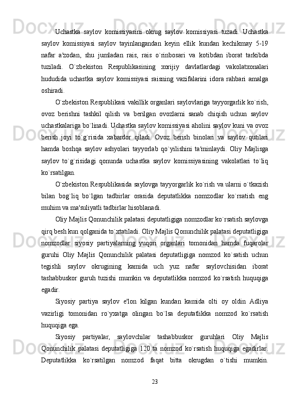Uchastka   saylov   komissiyasini   okrug   saylov   komissiyasi   tuzadi.   Uchastka
saylov   komissiyasi   saylov   tayinlangandan   keyin   ellik   kundan   kechikmay   5-19
nafar   a'zodan,   shu   jumladan   rais,   rais   o`rinbosari   va   kotibdan   iborat   tarkibda
tuziladi.   O`zbekiston   Respublikasining   xorijiy   davlatlardagi   vakolatxonalari
hududida   uchastka   saylov   komissiyasi   raisning   vazifalarini   idora   rahbari   amalga
oshiradi. 
O`zbekiston Respublikasi vakillik organlari saylovlariga tayyorgarlik ko`rish,
ovoz   berishni   tashkil   qilish   va   berilgan   ovozlarni   sanab   chiqish   uchun   saylov
uchastkalariga bo`linadi. Uchastka saylov komissiyasi aholini saylov kuni va ovoz
berish   joyi   to`g`risida   xabardor   qiladi.   Ovoz   berish   binolari   va   saylov   qutilari
hamda   boshqa   saylov   ashyolari   tayyorlab   qo`yilishini   ta'minlaydi.   Oliy   Majlisga
saylov   to`g`risidagi   qonunda   uchastka   saylov   komissiyasining   vakolatlari   to`liq
ko`rsatilgan. 
O`zbekiston Respublikasida saylovga tayyorgarlik ko`rish va ularni o`tkazish
bilan   bog`liq   bo`lgan   tadbirlar   orasida   deputatlikka   nomzodlar   ko`rsatish   eng
muhim va ma'suliyatli tadbirlar hisoblanadi. 
Oliy Majlis Qonunchilik palatasi deputatligiga nomzodlar ko`rsatish saylovga
qirq besh kun qolganida to`xtatiladi. Oliy Majlis Qonunchilik palatasi deputatligiga
nomzodlar   siyosiy   partiyalarning   yuqori   organlari   tomonidan   hamda   fuqarolar
guruhi   Oliy   Majlis   Qonunchilik   palatasi   deputatligiga   nomzod   ko`satish   uchun
tegishli   saylov   okrugining   kamida   uch   yuz   nafar   saylovchisidan   iborat
tashabbuskor   guruh   tuzishi   mumkin   va   deputatlikka   nomzod   ko`rsatish   huquqiga
egadir. 
Siyosiy   partiya   saylov   e'lon   kilgan   kundan   kamida   olti   oy   oldin   Adliya
vazirligi   tomonidan   ro`yxatga   olingan   bo`lsa   deputatlikka   nomzod   ko`rsatish
huquqiga ega. 
Siyosiy   partiyalar,   saylovchilar   tashabbuskor   guruhlari   Oliy   Majlis
Qonunchilik   palatasi   deputatligiga   120   ta   nomzod   ko`rsatish   huquqiga   egadirlar.
Deputatlikka   ko`rsatilgan   nomzod   faqat   bitta   okrugdan   o`tishi   mumkin.
23