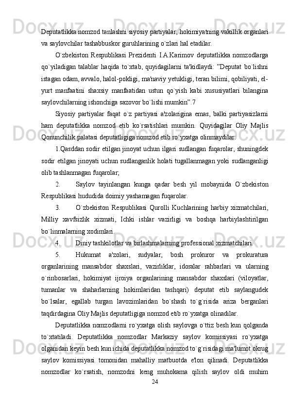 Deputatlikka nomzod tanlashni siyosiy partiyalar, hokimiyatning vakillik organlari
va saylovchilar tashabbuskor guruhlarining o`zlari hal etadilar. 
O`zbekiston   Respublikasi   Prezidenti   I.A.Karimov   deputatlikka   nomzodlarga
qo`yiladigan   talablar   haqida   to`xtab,   quyidagilarni   ta'kidlaydi:   ”Deputat   bo`lishni
istagan odam, avvalo, halol-pokligi, ma'naviy yetukligi, teran bilimi, qobiliyati, el-
yurt   manfaatini   shaxsiy   manfaatidan   ustun   qo`yish   kabi   xususiyatlari   bilangina
saylovchilarning ishonchiga sazovor bo`lishi mumkin”.7 
Siyosiy   partiyalar   faqat   o`z   partiyasi   a'zolarigina   emas,   balki   partiyasizlarni
ham   deputatlikka   nomzod   etib   ko`rsatishlari   mumkin.   Quyidagilar   Oliy   Majlis
Qonunchilik palatasi deputatligiga nomzod etib ro`yxatga olinmaydilar: 
1.Qasddan sodir etilgan jinoyat uchun ilgari sudlangan fuqarolar, shuningdek
sodir etilgan jinoyati uchun sudlanganlik holati  tugallanmagan yoki sudlanganligi
olib tashlanmagan fuqarolar; 
2. Saylov   tayinlangan   kunga   qadar   besh   yil   mobaynida   O`zbekiston
Respublikasi hududida doimiy yashamagan fuqarolar. 
3. O`zbekiston   Respublikasi   Qurolli   Kuchlarining   harbiy   xizmatchilari,
Milliy   xavfsizlik   xizmati,   Ichki   ishlar   vazirligi   va   boshqa   harbiylashtirilgan
bo`linmalarning xodimlari. 
4. Diniy tashkilotlar va birlashmalarning professional xizmatchilari. 
5. Hukumat   a'zolari,   sudyalar,   bosh   prokuror   va   prokuratura
organlarining   mansabdor   shaxslari,   vazirliklar,   idoralar   rahbarlari   va   ularning
o`rinbosarlari,   hokimiyat   ijroiya   organlarining   mansabdor   shaxslari   (viloyatlar,
tumanlar   va   shaharlarning   hokimlaridan   tashqari)   deputat   etib   saylangudek
bo`lsalar,   egallab   turgan   lavozimlaridan   bo`shash   to`g`risida   ariza   berganlari
taqdirdagina Oliy Majlis deputatligiga nomzod etib ro`yxatga olinadilar. 
Deputatlikka nomzodlarni ro`yxatga olish saylovga o`ttiz besh kun qolganda
to`xtatiladi.   Deputatlikka   nomzodlar   Markaziy   saylov   komissiyasi   ro`yxatga
olganidan keyin besh kun ichida deputatlikka nomzod to`g`risidagi ma'lumot okrug
saylov   komissiyasi   tomonidan   mahalliy   matbuotda   e'lon   qilinadi.   Deputatlikka
nomzodlar   ko`rsatish,   nomzodni   keng   muhokama   qilish   saylov   oldi   muhim
24