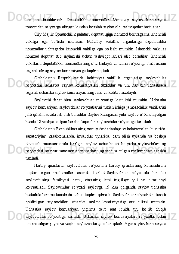 bosqichi   hisoblanadi.   Deputatlikka   nomzodlar   Markaziy   saylov   komissiyasi
tomonidan ro`yxatga olingan kundan boshlab saylov oldi tashviqotlar boshlanadi. 
Oliy Majlis Qonunchilik palatasi deputatligiga nomzod beshtagacha ishonchli
vakilga   ega   bo`lishi   mumkin.   Mahalliy   vakillik   organlariga   deputatlikka
nomzodlar   uchtagacha   ishonchli   vakilga   ega   bo`lishi   mumkin.   Ishonchli   vakillar
nomzod   deputat   etib   saylanishi   uchun   tashviqot   ishlari   olib   boradilar.   Ishonchli
vakillarni deputatlikka nomzodlarning o`zi tanlaydi va ularni ro`yxatga olish uchun
tegishli okrug saylov komissiyasiga taqdim qiladi. 
O`zbekiston   Respublikasida   hokimiyat   vakillik   organlariga   saylovchilar
ro`yxatini   uchastka   saylov   komissiyalari   tuzadilar   va   uni   har   bir   uchastkada
tegishli uchastka saylov komissiyasining raisi va kotibi imzolaydi. 
Saylovchi   faqat   bitta   saylovchilar   ro`yxatiga   kiritilishi   mumkin.   Uchastka
saylov komissiyasi  saylovchilar ro`yxatlarini tuzish ishiga jamoatchilik vakillarini
jalb qilish asosida ish olib boradilar.Saylov kunigacha yoki saylov o`tkazilayotgan
kunda 18 yoshga to`lgan barcha fuqarolar saylovchilar ro`yxatiga kiritiladi. 
O`zbekiston Respublikasining xorijiy davlatlardagi vakolatxonalari huzurida,
sanatoriylar,   kasalxonalarda,   invalidlar   uylarida,   dam   olish   uylarida   va   boshqa
davolash   muassasalarida   tuzilgan   saylov   uchastkalari   bo`yicha   saylovchilarning
ro`yxatlari mazkur muassasalar rahbarlarining taqdim etilgan ma'lumotlari asosida
tuziladi. 
Harbiy   qismlarda   saylovchilar   ro`yxatlari   harbiy   qismlarning   komandirlari
taqdim   etgan   ma'lumotlar   asosida   tuziladi.Saylovchilar   ro`yxatida   har   bir
saylovchining   familiyasi,   ismi,   otasining   ismi   tug`ilgan   yili   va   turar   joyi
ko`rsatiladi.   Saylovchilar   ro`yxati   saylovga   15   kun   qolganda   saylov   uchastka
hududida hamma tanishishi uchun taqdim qilinadi. Saylovchilar ro`yxatidan tushib
qoldirilgan   saylovchilar   uchastka   saylov   komissiyasiga   arz   qilishi   mumkin.
Uchastka   saylov   komissiyasi   yigirma   to`rt   soat   ichida   uni   ko`rib   chiqib
saylovchilar   ro`yxatiga   kiritadi.   Uchastka   saylov   komissiyalari   ro`yxatlar   bilan
tanishiladigan joyni va vaqtni saylovchilarga xabar qiladi. Agar saylov komissiyasi
25