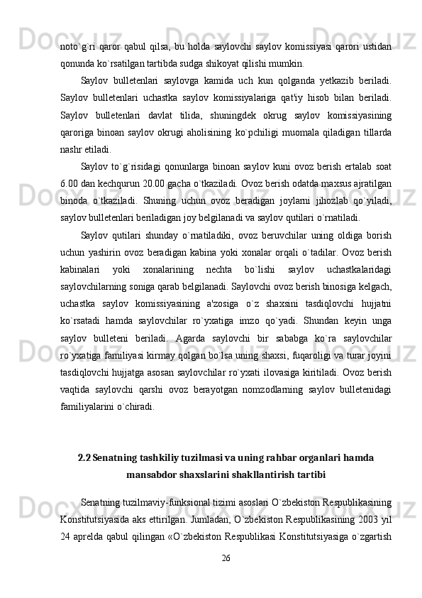 noto`g`ri   qaror   qabul   qilsa,   bu   holda   saylovchi   saylov   komissiyasi   qarori   ustidan
qonunda ko`rsatilgan tartibda sudga shikoyat qilishi mumkin. 
Saylov   bulletenlari   saylovga   kamida   uch   kun   qolganda   yetkazib   beriladi.
Saylov   bulletenlari   uchastka   saylov   komissiyalariga   qat'iy   hisob   bilan   beriladi.
Saylov   bulletenlari   davlat   tilida,   shuningdek   okrug   saylov   komissiyasining
qaroriga   binoan   saylov   okrugi   aholisining   ko`pchiligi   muomala   qiladigan   tillarda
nashr etiladi. 
Saylov   to`g`risidagi   qonunlarga   binoan   saylov   kuni   ovoz   berish   ertalab   soat
6.00 dan kechqurun 20.00 gacha o`tkaziladi. Ovoz berish odatda maxsus ajratilgan
binoda   o`tkaziladi.   Shuning   uchun   ovoz   beradigan   joylarni   jihozlab   qo`yiladi,
saylov bulletenlari beriladigan joy belgilanadi va saylov qutilari o`rnatiladi. 
Saylov   qutilari   shunday   o`rnatiladiki,   ovoz   beruvchilar   uning   oldiga   borish
uchun   yashirin   ovoz   beradigan   kabina   yoki   xonalar   orqali   o`tadilar.   Ovoz   berish
kabinalari   yoki   xonalarining   nechta   bo`lishi   saylov   uchastkalaridagi
saylovchilarning soniga qarab belgilanadi. Saylovchi ovoz berish binosiga kelgach,
uchastka   saylov   komissiyasining   a'zosiga   o`z   shaxsini   tasdiqlovchi   hujjatni
ko`rsatadi   hamda   saylovchilar   ro`yxatiga   imzo   qo`yadi.   Shundan   keyin   unga
saylov   bulleteni   beriladi.   Agarda   saylovchi   bir   sababga   ko`ra   saylovchilar
ro`yxatiga familiyasi kirmay qolgan bo`lsa uning shaxsi, fuqaroligi va turar joyini
tasdiqlovchi hujjatga asosan saylovchilar ro`yxati ilovasiga kiritiladi. Ovoz berish
vaqtida   saylovchi   qarshi   ovoz   berayotgan   nomzodlarning   saylov   bulletenidagi
familiyalarini o`chiradi. 
2.2 Senatning tashkiliy tuzilmasi va uning rahbar organlari hamda
mansabdor shaxslarini shakllantirish tartibi
Senatning tuzilmaviy-funksional tizimi asoslari O`zbekiston Respublikasining
Konstitutsiyasida aks ettirilgan. Jumladan, O`zbekiston Respublikasining 2003 yil
24 aprelda qabul  qilingan «O`zbekiston  Respublikasi  Konstitutsiyasiga  o`zgartish
26 