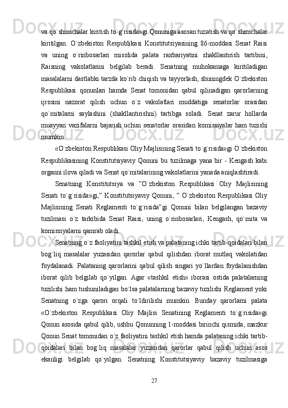 va qo`shimchalar kiritish to`g`risida»gi Qonuniga asosan tuzatish va qo`shimchalar
kiritilgan.   O`zbekiston   Respublikasi   Konstitutsiyasining   86-moddasi   Senat   Raisi
va   uning   o`rinbosarlari   misolida   palata   raxbariyatini   shakllantirish   tartibini,
Raisning   vakolatlarini   belgilab   beradi.   Senatning   muhokamaga   kiritiladigan
masalalarni dastlabki tarzda ko`rib chiqish va tayyorlash, shuningdek O`zbekiston
Respublikasi   qonunlari   hamda   Senat   tomonidan   qabul   qilinadigan   qarorlarning
ijrosini   nazorat   qilish   uchun   o`z   vakolatlari   muddatiga   senatorlar   orasidan
qo`mitalarni   saylashini   (shakllantirishni)   tartibga   soladi.   Senat   zarur   hollarda
muayyan   vazifalarni   bajarish   uchun   senatorlar   orasidan   komissiyalar   ham   tuzishi
mumkin. 
«O`zbekiston Respublikasi Oliy Majlisining Senati to`g`risida»gi O`zbekiston
Respublikasining   Konstitutsiyaviy   Qonuni   bu   tuzilmaga   yana   bir   -   Kengash   kabi
organni ilova qiladi va Senat qo`mitalarining vakolatlarini yanada aniqlashtiradi. 
Senatning   Konstitutsiya   va   ”O`zbekiston   Respublikasi   Oliy   Majlisining
Senati   to`g`risida»gi,”   Konstitutsiyaviy   Qonuni,   ”   O`zbekiston   Respublikasi   Oliy
Majlisining   Senati   Reglamenti   to`g`risida”gi   Qonuni   bilan   belgilangan   bazaviy
tuzilmasi   o`z   tarkibida   Senat   Raisi,   uning   o`rinbosarlari,   Kengash,   qo`mita   va
komissiyalarni qamrab oladi. 
Senatning o`z faoliyatini tashkil etish va palataning ichki tartib-qoidalari bilan
bog`liq   masalalar   yuzasidan   qarorlar   qabul   qilishdan   iborat   mutlaq   vakolatidan
foydalanadi.   Palataning   qarorlarini   qabul   qilish   singari   yo`llardan   foydalanishdan
iborat   qilib   belgilab   qo`yilgan.   Agar   «tashkil   etish»   iborasi   ostida   palatalarning
tuzilishi ham tushuniladigan bo`lsa palatalarning bazaviy tuzilishi Reglament yoki
Senatning   o`zga   qarori   orqali   to`ldirilishi   mumkin.   Bunday   qarorlarni   palata
«O`zbekiston   Respublikasi   Oliy   Majlisi   Senatining   Reglamenti   to`g`risida»gi
Qonun asosida qabul qilib, ushbu Qonunning 1-moddasi birinchi qismida, mazkur
Qonun Senat tomonidan o`z faoliyatini tashkil etish hamda palataning ichki tartib-
qoidalari   bilan   bog`liq   masalalar   yuzasidan   qarorlar   qabul   qilish   uchun   asos
ekanligi   belgilab   qo`yilgan.   Senatning   Konstitutsiyaviy   bazaviy   tuzilmasiga
27 