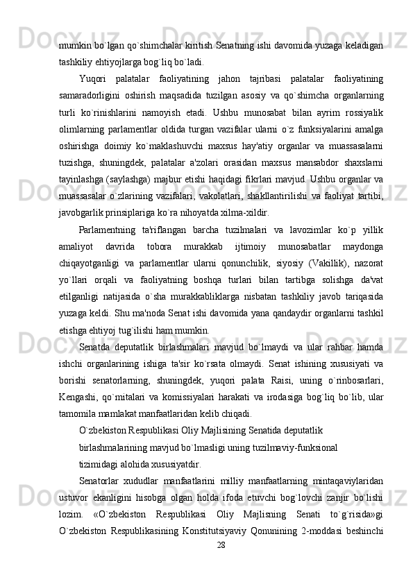 mumkin bo`lgan qo`shimchalar kiritish Senatning ishi davomida yuzaga keladigan
tashkiliy ehtiyojlarga bog`liq bo`ladi. 
Yuqori   palatalar   faoliyatining   jahon   tajribasi   palatalar   faoliyatining
samaradorligini   oshirish   maqsadida   tuzilgan   asosiy   va   qo`shimcha   organlarning
turli   ko`rinishlarini   namoyish   etadi.   Ushbu   munosabat   bilan   ayrim   rossiyalik
olimlarning   parlamentlar   oldida   turgan   vazifalar   ularni   o`z   funksiyalarini   amalga
oshirishga   doimiy   ko`maklashuvchi   maxsus   hay'atiy   organlar   va   muassasalarni
tuzishga,   shuningdek,   palatalar   a'zolari   orasidan   maxsus   mansabdor   shaxslarni
tayinlashga (saylashga) majbur etishi haqidagi fikrlari mavjud. Ushbu organlar va
muassasalar   o`zlarining   vazifalari,   vakolatlari,   shakllantirilishi   va   faoliyat   tartibi,
javobgarlik prinsiplariga ko`ra nihoyatda xilma-xildir. 
Parlamentning   ta'riflangan   barcha   tuzilmalari   va   lavozimlar   ko`p   yillik
amaliyot   davrida   tobora   murakkab   ijtimoiy   munosabatlar   maydonga
chiqayotganligi   va   parlamentlar   ularni   qonunchilik,   siyosiy   (Vakillik),   nazorat
yo`llari   orqali   va   faoliyatning   boshqa   turlari   bilan   tartibga   solishga   da'vat
etilganligi   natijasida   o`sha   murakkabliklarga   nisbatan   tashkiliy   javob   tariqasida
yuzaga keldi. Shu ma'noda Senat ishi davomida yana qandaydir organlarni tashkil
etishga ehtiyoj tug`ilishi ham mumkin. 
Senatda   deputatlik   birlashmalari   mavjud   bo`lmaydi   va   ular   rahbar   hamda
ishchi   organlarining   ishiga   ta'sir   ko`rsata   olmaydi.   Senat   ishining   xususiyati   va
borishi   senatorlarning,   shuningdek,   yuqori   palata   Raisi,   uning   o`rinbosarlari,
Kengashi,   qo`mitalari   va   komissiyalari   harakati   va   irodasiga   bog`liq   bo`lib,   ular
tamomila mamlakat manfaatlaridan kelib chiqadi. 
O`zbekiston Respublikasi Oliy Majlisining Senatida deputatlik 
birlashmalarining mavjud bo`lmasligi uning tuzilmaviy-funksional 
tizimidagi alohida xususiyatdir. 
Senatorlar   xududlar   manfaatlarini   milliy   manfaatlarning   mintaqaviylaridan
ustuvor   ekanligini   hisobga   olgan   holda   ifoda   etuvchi   bog`lovchi   zanjir   bo`lishi
lozim.   «O`zbekiston   Respublikasi   Oliy   Majlisning   Senati   to`g`risida»gi
O`zbekiston   Respublikasining   Konstitutsiyaviy   Qonunining   2-moddasi   beshinchi
28 