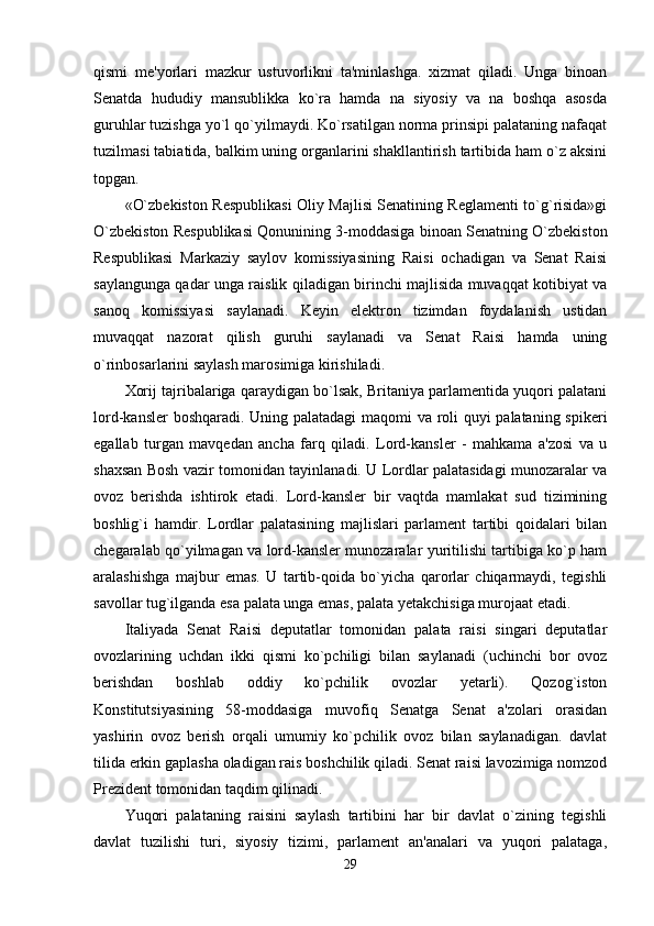 qismi   me'yorlari   mazkur   ustuvorlikni   ta'minlashga.   xizmat   qiladi.   Unga   binoan
Senatda   hududiy   mansublikka   ko`ra   hamda   na   siyosiy   va   na   boshqa   asosda
guruhlar tuzishga yo`l qo`yilmaydi. Ko`rsatilgan norma prinsipi palataning nafaqat
tuzilmasi tabiatida, balkim uning organlarini shakllantirish tartibida ham o`z aksini
topgan. 
«O`zbekiston Respublikasi Oliy Majlisi Senatining Reglamenti to`g`risida»gi
O`zbekiston Respublikasi Qonunining 3-moddasiga binoan Senatning O`zbekiston
Respublikasi   Markaziy   saylov   komissiyasining   Raisi   ochadigan   va   Senat   Raisi
saylangunga qadar unga raislik qiladigan birinchi majlisida muvaqqat kotibiyat va
sanoq   komissiyasi   saylanadi.   Keyin   elektron   tizimdan   foydalanish   ustidan
muvaqqat   nazorat   qilish   guruhi   saylanadi   va   Senat   Raisi   hamda   uning
o`rinbosarlarini saylash marosimiga kirishiladi. 
Xorij tajribalariga qaraydigan bo`lsak, Britaniya parlamentida yuqori palatani
lord-kansler boshqaradi. Uning palatadagi maqomi va roli quyi palataning spikeri
egallab   turgan   mavqedan   ancha   farq   qiladi.   Lord-kansler   -   mahkama   a'zosi   va   u
shaxsan Bosh vazir tomonidan tayinlanadi. U Lordlar palatasidagi munozaralar va
ovoz   berishda   ishtirok   etadi.   Lord-kansler   bir   vaqtda   mamlakat   sud   tizimining
boshlig`i   hamdir.   Lordlar   palatasining   majlislari   parlament   tartibi   qoidalari   bilan
chegaralab qo`yilmagan va lord-kansler munozaralar yuritilishi tartibiga ko`p ham
aralashishga   majbur   emas.   U   tartib-qoida   bo`yicha   qarorlar   chiqarmaydi,   tegishli
savollar tug`ilganda esa palata unga emas, palata yetakchisiga murojaat etadi. 
Italiyada   Senat   Raisi   deputatlar   tomonidan   palata   raisi   singari   deputatlar
ovozlarining   uchdan   ikki   qismi   ko`pchiligi   bilan   saylanadi   (uchinchi   bor   ovoz
berishdan   boshlab   oddiy   ko`pchilik   ovozlar   yetarli).   Qozog`iston
Konstitutsiyasining   58-moddasiga   muvofiq   Senatga   Senat   a'zolari   orasidan
yashirin   ovoz   berish   orqali   umumiy   ko`pchilik   ovoz   bilan   saylanadigan.   davlat
tilida erkin gaplasha oladigan rais boshchilik qiladi. Senat raisi lavozimiga nomzod
Prezident tomonidan taqdim qilinadi. 
Yuqori   palataning   raisini   saylash   tartibini   har   bir   davlat   o`zining   tegishli
davlat   tuzilishi   turi,   siyosiy   tizimi,   parlament   an'analari   va   yuqori   palataga,
29