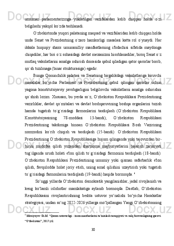 umuman   parlamentarizmga   yuklatilgan   vazifalardan   kelib   chiqqan   holda   o`zi
belgilashi yakqol ko`zda tashlanadi. 
O`zbekistonda yuqori palataning maqsad va vazifalaridan kelib chiqqan holda
unda   Senat   va   Prezidentning   o`zaro   hamkorligi   masalasi   katta   rol   o`ynaydi.   Har
ikkala   huquqiy   shaxs   umummilliy   manfaatlarning   ifodachisi   sifatida   maydonga
chiqadilar, har biri o`z sohasidagi davlat mexanizmi hisoblanadilar, biroq Senat o`z
mutlaq vakolatlarini amalga oshirish doirasida qabul qiladigan qator qarorlar borib,
qo`sh tuzilmaga (binar strukturasiga) egadir. 
Bunga Qonunchilik palatasi  va Senatning birgalikdagi vakolatlariga kiruvchi
masalalar   bo`yicha   Parlament   va   Prezidentning   qabul   qilingan   qarorlar   uchun
yagona   konstitutsiyaviy   javobgarligini   belgilovchi   vakolatlarni   amalga   oshirishni
qo`shish  lozim. Xususan,  bu yerda so`z, O`zbekiston Respublikasi  Prezidentining
vazirliklar,   davlat   qo`mitalari   va   davlat   boshqaruvining   boshqa   organlarini   tuzish
hamda   tugatish   to`g`risidagi   farmonlarini   tasdiqlash   (O`zbekiston   Respublikasi
Konstitutsiyasining   78-moddasi   13-bandi);   O`zbekiston   Respublikasi
Prezidentining   takdimiga   binoan   O`zbekiston   Respublikasi   Bosh   Vazirining
nomzodini   ko`rib   chiqish   va   tasdiqlash   (15-bandi):   O`zbekiston   Respublikasi
Prezidentining O`zbekiston Respublikasiga hujum qilinganda yoki tajovuzdan bir-
birini   mudofaa   qilish   yuzasidan   shartnoma   majburiyatlarini   bajarish   zaruriyati
tug`ilganda  urush  holati   e'lon  qilish  to`g`risidagi  farmonini   tasdiqlash  (18-bandi):
O`zbekiston   Respublikasi   Prezidentining   umumiy   yoki   qisman   safarbarlik   e'lon
qilish,   favqulodda   holat   joriy   etish,   uning   amal   qilishini   uzaytirish   yoki   tugatish
to`g`risidagi farmonlarini tasdiqlash (19-bandi) haqida bormoqda.  6
So‘nggi yillarda O‘zbekiston demokratik yangilanishlar, jadal rivojlanish va
keng   ko‘lamli   islohotlar   mamlakatiga   aylanib   bormoqda.   Dastlab,   O‘zbekiston
Respublikasini   rivojlantirishning   beshta   ustuvor   yo‘nalishi   bo‘yicha   Harakatlar
strategiyasi, undan so‘ng 2022-2026 yillarga mo‘ljallangan Yangi O‘zbekistonning
6
 Mirziyoyev Sh.M. “Qonun ustuvorligi - inson manfaatlarini ta’minlash taraqqiyoti va xalq farovonligining garovi.
“O‘zbekiston”, 2017-yil.
30