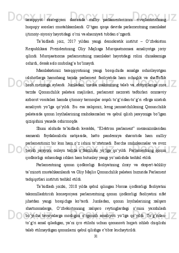 taraqqiyot   strategiyasi   doirasida   milliy   parlamentarizmni   rivojlantirishning
huquqiy   asoslari   mustahkamlandi.   O‘tgan   qisqa   davrda   parlamentning   mamlakat
ijtimoiy-siyosiy hayotidagi o‘rni va ahamiyati tubdan o‘zgardi.
Ta’kidlash   joiz,   2017   yildan   yangi   demokratik   institut   –   O‘zbekiston
Respublikasi   Prezidentining   Oliy   Majlisga   Murojaatnomasi   amaliyotga   joriy
qilindi.   Murojaatnoma   parlamentning   mamlakat   hayotidagi   rolini   chinakamiga
oshirdi, desak aslo mubolag‘a bo‘lmaydi.
Mamlakatimiz   taraqqiyotining   yangi   bosqichida   amalga   oshirilayotgan
islohotlarga   hamohang   tarzda   parlament   faoliyatida   ham   ochiqlik   va   shaffoflik
bosh   mezonga   aylandi.   Jumladan,   media   makonining   talab   va   ehtiyojlariga   mos
tarzda   Qonunchilik   palatasi   majlislari,   parlament   nazorati   tadbirlari   ommaviy
axborot vositalari hamda ijtimoiy tarmoqlar orqali to‘g‘ridan-to‘g‘ri efirga uzatish
amaliyoti   yo‘lga   qo‘yildi.   Bu   esa   xalqimiz,   keng   jamoatchilikning   Qonunchilik
palatasida   qonun  loyihalarining  muhokamalari   va  qabul  qilish  jarayoniga  bo‘lgan
qiziqishini yanada oshirmoqda.
Shuni   alohida   ta’kidlash   kerakki,   “Elektron   parlament”   mexanizmlaridan
samarali   foydalanilishi   natijasida,   hatto   pandemiya   sharoitida   ham   milliy
parlamentimiz   bir   kun   ham   o‘z   ishini   to‘xtatmadi.   Barcha   muhokamalar   va   ovoz
berish   jarayoni   onlayn   tarzda   o‘tkazilishi   yo‘lga   qo‘yildi.   Parlamentning   qonun
ijodkorligi sohasidagi ishlari ham butunlay yangi yo‘nalishda tashkil etildi.
Parlamentning   qonun   ijodkorligi   faoliyatining   ilmiy   va   ekspert-tahliliy
ta’minoti mustahkamlandi va Oliy Majlis Qonunchilik palatasi huzurida Parlament
tadqiqotlari instituti tashkil etildi.
Ta’kidlash   joizki,   2018   yilda   qabul   qilingan   Norma   ijodkorligi   faoliyatini
takomillashtirish   konsepsiyasi   parlamentning   qonun   ijodkorligi   faoliyatini   sifat
jihatdan   yangi   bosqichga   ko‘tardi.   Jumladan,   qonun   loyihalarining   xalqaro
shartnomalarga,   O‘zbekistonning   xalqaro   reytinglardagi   o‘rnini   yaxshilash
bo‘yicha   tavsiyalarga   mosligini   o‘rganish   amaliyoti   yo‘lga   qo‘yildi.   To‘g‘ridan-
to‘g‘ri   amal   qiladigan,   ya’ni   ijro   etilishi   uchun   qonunosti   hujjati   ishlab   chiqilishi
talab etilmaydigan qonunlarni qabul qilishga e’tibor kuchaytirildi.
31