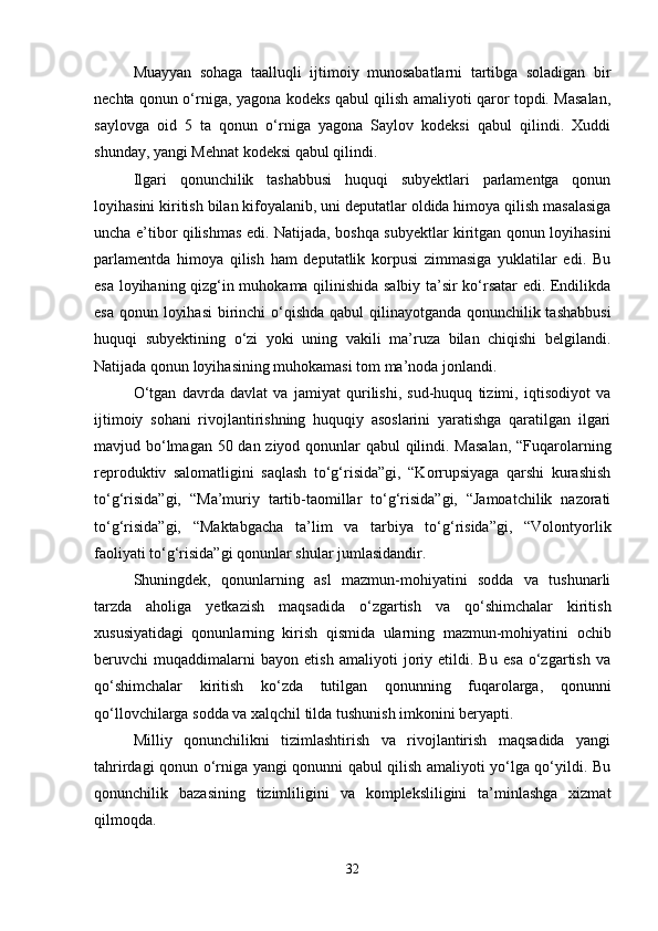 Muayyan   sohaga   taalluqli   ijtimoiy   munosabatlarni   tartibga   soladigan   bir
nechta qonun o‘rniga, yagona kodeks qabul qilish amaliyoti qaror topdi. Masalan,
saylovga   oid   5   ta   qonun   o‘rniga   yagona   Saylov   kodeksi   qabul   qilindi.   Xuddi
shunday, yangi Mehnat kodeksi qabul qilindi.
Ilgari   qonunchilik   tashabbusi   huquqi   subyektlari   parlamentga   qonun
loyihasini kiritish bilan kifoyalanib, uni deputatlar oldida himoya qilish masalasiga
uncha e’tibor qilishmas edi. Natijada, boshqa subyektlar kiritgan qonun loyihasini
parlamentda   himoya   qilish   ham   deputatlik   korpusi   zimmasiga   yuklatilar   edi.   Bu
esa loyihaning qizg‘in muhokama qilinishida salbiy ta’sir ko‘rsatar edi. Endilikda
esa qonun loyihasi  birinchi  o‘qishda qabul qilinayotganda qonunchilik tashabbusi
huquqi   subyektining   o‘zi   yoki   uning   vakili   ma’ruza   bilan   chiqishi   belgilandi.
Natijada qonun loyihasining muhokamasi tom ma’noda jonlandi.
O‘tgan   davrda   davlat   va   jamiyat   qurilishi,   sud-huquq   tizimi,   iqtisodiyot   va
ijtimoiy   sohani   rivojlantirishning   huquqiy   asoslarini   yaratishga   qaratilgan   ilgari
mavjud bo‘lmagan 50 dan ziyod qonunlar  qabul  qilindi. Masalan,  “Fuqarolarning
reproduktiv   salomatligini   saqlash   to‘g‘risida”gi,   “Korrupsiyaga   qarshi   kurashish
to‘g‘risida”gi,   “Ma’muriy   tartib-taomillar   to‘g‘risida”gi,   “Jamoatchilik   nazorati
to‘g‘risida”gi,   “Maktabgacha   ta’lim   va   tarbiya   to‘g‘risida”gi,   “Volontyorlik
faoliyati to‘g‘risida”gi qonunlar shular jumlasidandir.
Shuningdek,   qonunlarning   asl   mazmun-mohiyatini   sodda   va   tushunarli
tarzda   aholiga   yetkazish   maqsadida   o‘zgartish   va   qo‘shimchalar   kiritish
xususiyatidagi   qonunlarning   kirish   qismida   ularning   mazmun-mohiyatini   ochib
beruvchi   muqaddimalarni   bayon   etish   amaliyoti   joriy   etildi.   Bu   esa   o‘zgartish   va
qo‘shimchalar   kiritish   ko‘zda   tutilgan   qonunning   fuqarolarga,   qonunni
qo‘llovchilarga sodda va xalqchil tilda tushunish imkonini beryapti.
Milliy   qonunchilikni   tizimlashtirish   va   rivojlantirish   maqsadida   yangi
tahrirdagi qonun o‘rniga yangi qonunni qabul qilish amaliyoti yo‘lga qo‘yildi. Bu
qonunchilik   bazasining   tizimliligini   va   kompleksliligini   ta’minlashga   xizmat
qilmoqda.
32 