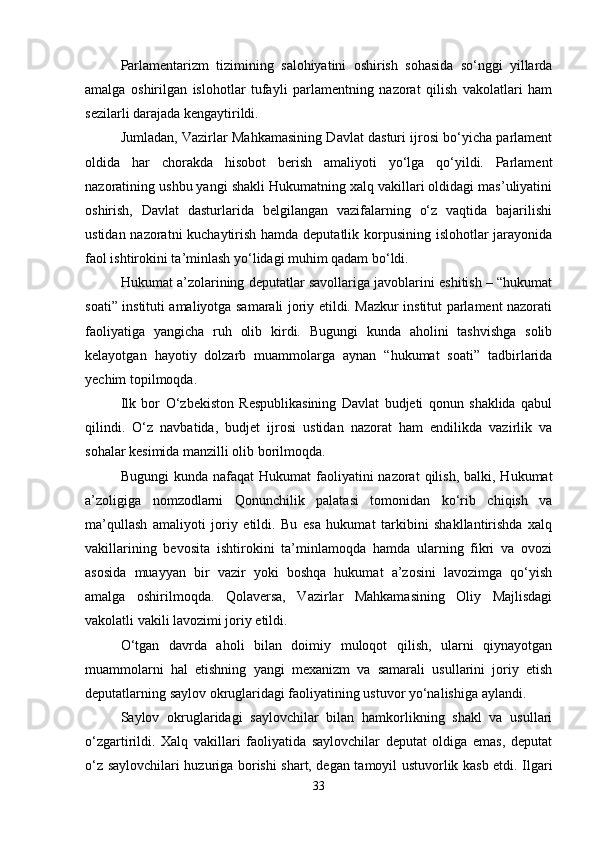 Parlamentarizm   tizimining   salohiyatini   oshirish   sohasida   so‘nggi   yillarda
amalga   oshirilgan   islohotlar   tufayli   parlamentning   nazorat   qilish   vakolatlari   ham
sezilarli darajada kengaytirildi.
Jumladan, Vazirlar Mahkamasining Davlat dasturi ijrosi bo‘yicha parlament
oldida   har   chorakda   hisobot   berish   amaliyoti   yo‘lga   qo‘yildi.   Parlament
nazoratining ushbu yangi shakli Hukumatning xalq vakillari oldidagi mas’uliyatini
oshirish,   Davlat   dasturlarida   belgilangan   vazifalarning   o‘z   vaqtida   bajarilishi
ustidan nazoratni  kuchaytirish hamda deputatlik korpusining islohotlar  jarayonida
faol ishtirokini ta’minlash yo‘lidagi muhim qadam bo‘ldi.
Hukumat a’zolarining deputatlar savollariga javoblarini eshitish – “hukumat
soati” instituti amaliyotga samarali joriy etildi. Mazkur institut parlament nazorati
faoliyatiga   yangicha   ruh   olib   kirdi.   Bugungi   kunda   aholini   tashvishga   solib
kelayotgan   hayotiy   dolzarb   muammolarga   aynan   “hukumat   soati”   tadbirlarida
yechim topilmoqda.
Ilk   bor   O‘zbekiston   Respublikasining   Davlat   budjeti   qonun   shaklida   qabul
qilindi.   O‘z   navbatida,   budjet   ijrosi   ustidan   nazorat   ham   endilikda   vazirlik   va
sohalar kesimida manzilli olib borilmoqda.
Bugungi   kunda nafaqat   Hukumat  faoliyatini  nazorat   qilish,  balki, Hukumat
a’zoligiga   nomzodlarni   Qonunchilik   palatasi   tomonidan   ko‘rib   chiqish   va
ma’qullash   amaliyoti   joriy   etildi.   Bu   esa   hukumat   tarkibini   shakllantirishda   xalq
vakillarining   bevosita   ishtirokini   ta’minlamoqda   hamda   ularning   fikri   va   ovozi
asosida   muayyan   bir   vazir   yoki   boshqa   hukumat   a’zosini   lavozimga   qo‘yish
amalga   oshirilmoqda.   Qolaversa,   Vazirlar   Mahkamasining   Oliy   Majlisdagi
vakolatli vakili lavozimi joriy etildi.
O‘tgan   davrda   aholi   bilan   doimiy   muloqot   qilish,   ularni   qiynayotgan
muammolarni   hal   etishning   yangi   mexanizm   va   samarali   usullarini   joriy   etish
deputatlarning saylov okruglaridagi faoliyatining ustuvor yo‘nalishiga aylandi.
Saylov   okruglaridagi   saylovchilar   bilan   hamkorlikning   shakl   va   usullari
o‘zgartirildi.   Xalq   vakillari   faoliyatida   saylovchilar   deputat   oldiga   emas,   deputat
o‘z saylovchilari huzuriga borishi shart, degan tamoyil ustuvorlik kasb etdi. Ilgari
33