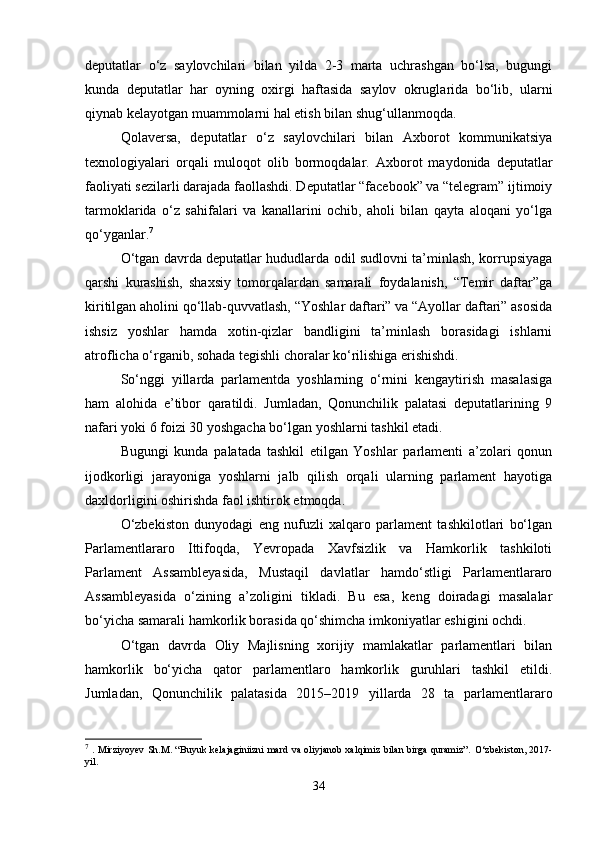 deputatlar   o‘z   saylovchilari   bilan   yilda   2-3   marta   uchrashgan   bo‘lsa,   bugungi
kunda   deputatlar   har   oyning   oxirgi   haftasida   saylov   okruglarida   bo‘lib,   ularni
qiynab kelayotgan muammolarni hal etish bilan shug‘ullanmoqda.
Qolaversa,   deputatlar   o‘z   saylovchilari   bilan   Axborot   kommunikatsiya
texnologiyalari   orqali   muloqot   olib   bormoqdalar.   Axborot   maydonida   deputatlar
faoliyati sezilarli darajada faollashdi. Deputatlar “facebook” va “telegram” ijtimoiy
tarmoklarida   o‘z   sahifalari   va   kanallarini   ochib,   aholi   bilan   qayta   aloqani   yo‘lga
qo‘yganlar. 7
O‘tgan davrda deputatlar hududlarda odil sudlovni ta’minlash, korrupsiyaga
qarshi   kurashish,   shaxsiy   tomorqalardan   samarali   foydalanish,   “Temir   daftar”ga
kiritilgan aholini qo‘llab-quvvatlash, “Yoshlar daftari” va “Ayollar daftari” asosida
ishsiz   yoshlar   hamda   xotin-qizlar   bandligini   ta’minlash   borasidagi   ishlarni
atroflicha o‘rganib, sohada tegishli choralar ko‘rilishiga erishishdi.
So‘nggi   yillarda   parlamentda   yoshlarning   o‘rnini   kengaytirish   masalasiga
ham   alohida   e’tibor   qaratildi.   Jumladan,   Qonunchilik   palatasi   deputatlarining   9
nafari yoki 6 foizi 30 yoshgacha bo‘lgan yoshlarni tashkil etadi.
Bugungi   kunda   palatada   tashkil   etilgan   Yoshlar   parlamenti   a’zolari   qonun
ijodkorligi   jarayoniga   yoshlarni   jalb   qilish   orqali   ularning   parlament   hayotiga
daxldorligini oshirishda faol ishtirok etmoqda.
O‘zbekiston   dunyodagi   eng   nufuzli   xalqaro   parlament   tashkilotlari   bo‘lgan
Parlamentlararo   Ittifoqda,   Yevropada   Xavfsizlik   va   Hamkorlik   tashkiloti
Parlament   Assambleyasida,   Mustaqil   davlatlar   hamdo‘stligi   Parlamentlararo
Assambleyasida   o‘zining   a’zoligini   tikladi.   Bu   esa,   keng   doiradagi   masalalar
bo‘yicha samarali hamkorlik borasida qo‘shimcha imkoniyatlar eshigini ochdi.
O‘tgan   davrda   Oliy   Majlisning   xorijiy   mamlakatlar   parlamentlari   bilan
hamkorlik   bo‘yicha   qator   parlamentlaro   hamkorlik   guruhlari   tashkil   etildi.
Jumladan,   Qonunchilik   palatasida   2015–2019   yillarda   28   ta   parlamentlararo
7
  . Mirziyoyev Sh.M. “Buyuk kelajaginiizni mard va oliyjanob xalqimiz bilan birga quramiz”.   O‘zbekiston, 2017-
yil.
34