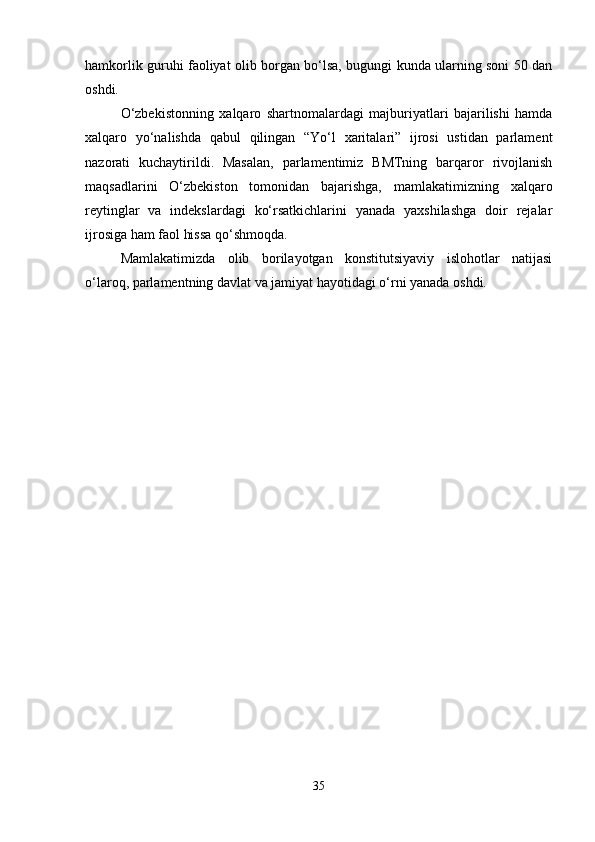 hamkorlik guruhi faoliyat olib borgan bo‘lsa, bugungi kunda ularning soni 50 dan
oshdi.
O‘zbekistonning   xalqaro   shartnomalardagi   majburiyatlari   bajarilishi   hamda
xalqaro   yo‘nalishda   qabul   qilingan   “Yo‘l   xaritalari”   ijrosi   ustidan   parlament
nazorati   kuchaytirildi.   Masalan,   parlamentimiz   BMTning   barqaror   rivojlanish
maqsadlarini   O‘zbekiston   tomonidan   bajarishga,   mamlakatimizning   xalqaro
reytinglar   va   indekslardagi   ko‘rsatkichlarini   yanada   yaxshilashga   doir   rejalar
ijrosiga ham faol hissa qo‘shmoqda.
Mamlakatimizda   olib   borilayotgan   konstitutsiyaviy   islohotlar   natijasi
o‘laroq, parlamentning davlat va jamiyat hayotidagi o‘rni yanada oshdi.
35