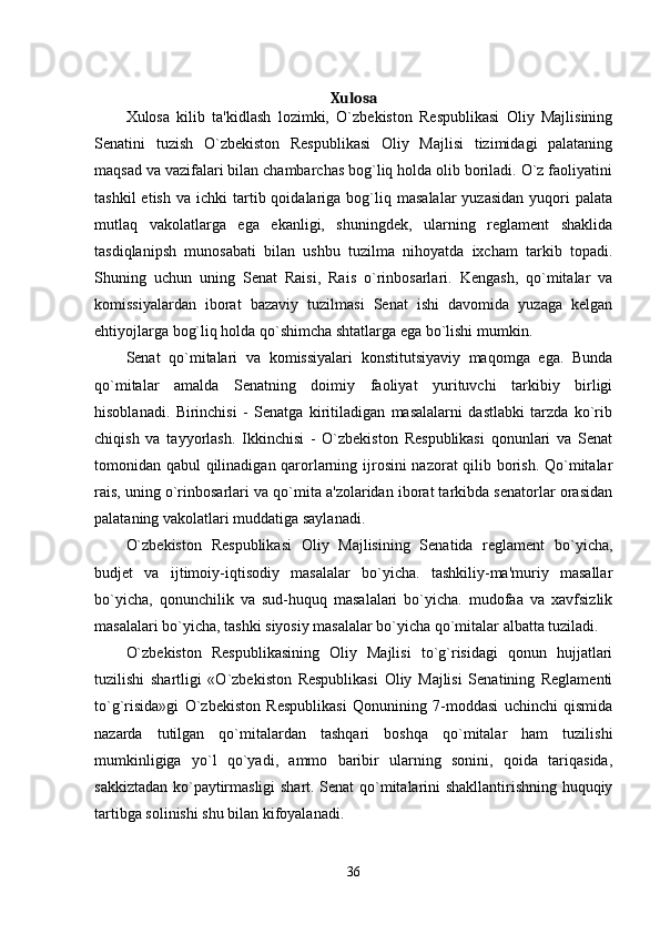 Xulosa
Xulosa   kilib   ta'kidlash   lozimki,   O`zbekiston   Respublikasi   Oliy   Majlisining
Senatini   tuzish   O`zbekiston   Respublikasi   Oliy   Majlisi   tizimidagi   palataning
maqsad va vazifalari bilan chambarchas bog`liq holda olib boriladi. O`z faoliyatini
tashkil  etish   va  ichki   tartib  qoidalariga  bog`liq  masalalar  yuzasidan  yuqori   palata
mutlaq   vakolatlarga   ega   ekanligi,   shuningdek,   ularning   reglament   shaklida
tasdiqlanipsh   munosabati   bilan   ushbu   tuzilma   nihoyatda   ixcham   tarkib   topadi.
Shuning   uchun   uning   Senat   Raisi,   Rais   o`rinbosarlari.   Kengash,   qo`mitalar   va
komissiyalardan   iborat   bazaviy   tuzilmasi   Senat   ishi   davomida   yuzaga   kelgan
ehtiyojlarga bog`liq holda qo`shimcha shtatlarga ega bo`lishi mumkin. 
Senat   qo`mitalari   va   komissiyalari   konstitutsiyaviy   maqomga   ega.   Bunda
qo`mitalar   amalda   Senatning   doimiy   faoliyat   yurituvchi   tarkibiy   birligi
hisoblanadi.   Birinchisi   -   Senatga   kiritiladigan   masalalarni   dastlabki   tarzda   ko`rib
chiqish   va   tayyorlash.   Ikkinchisi   -   O`zbekiston   Respublikasi   qonunlari   va   Senat
tomonidan qabul qilinadigan qarorlarning ijrosini nazorat qilib borish. Qo`mitalar
rais, uning o`rinbosarlari va qo`mita a'zolaridan iborat tarkibda senatorlar orasidan
palataning vakolatlari muddatiga saylanadi. 
O`zbekiston   Respublikasi   Oliy   Majlisining   Senatida   reglament   bo`yicha,
budjet   va   ijtimoiy-iqtisodiy   masalalar   bo`yicha.   tashkiliy-ma'muriy   masallar
bo`yicha,   qonunchilik   va   sud-huquq   masalalari   bo`yicha.   mudofaa   va   xavfsizlik
masalalari bo`yicha, tashki siyosiy masalalar bo`yicha qo`mitalar albatta tuziladi. 
O`zbekiston   Respublikasining   Oliy   Majlisi   to`g`risidagi   qonun   hujjatlari
tuzilishi   shartligi   «O`zbekiston   Respublikasi   Oliy   Majlisi   Senatining   Reglamenti
to`g`risida»gi   O`zbekiston   Respublikasi   Qonunining   7-moddasi   uchinchi   qismida
nazarda   tutilgan   qo`mitalardan   tashqari   boshqa   qo`mitalar   ham   tuzilishi
mumkinligiga   yo`l   qo`yadi,   ammo   baribir   ularning   sonini,   qoida   tariqasida,
sakkiztadan ko`paytirmasligi shart. Senat qo`mitalarini shakllantirishning huquqiy
tartibga solinishi shu bilan kifoyalanadi. 
36