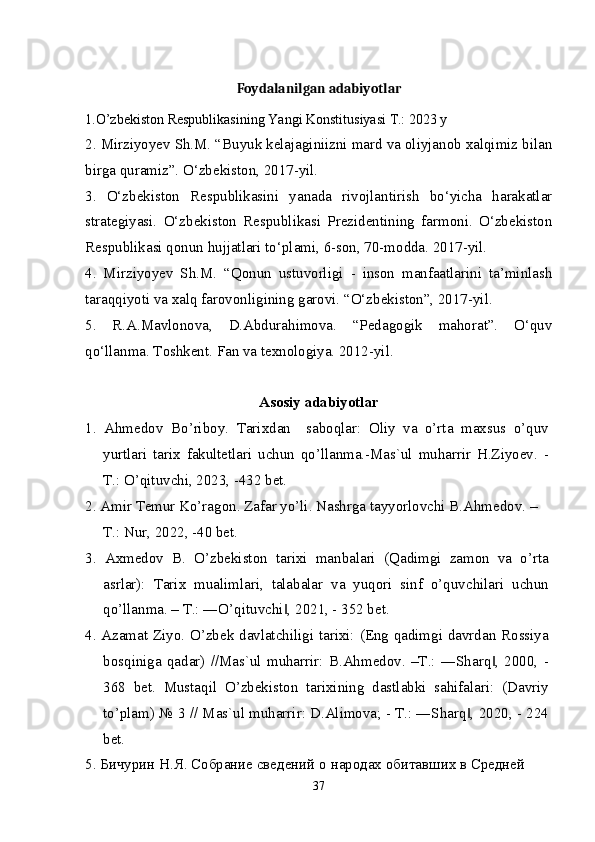 Foydalanilgan adabiyotlar
1.O’zbekiston Respublikasining Yangi Konstitusiyasi T.: 2023 y 
2. Mirziyoyev Sh.M. “Buyuk kelajaginiizni mard va oliyjanob xalqimiz bilan
birga quramiz”. O‘zbekiston, 2017-yil.
3.   O‘zbekiston   Respublikasini   yanada   rivojlantirish   bo‘yicha   harakatlar
strategiyasi.   O‘zbekiston   Respublikasi   Prezidentining   farmoni.   O‘zbekiston
Respublikasi qonun hujjatlari to‘plami, 6-son, 70-modda. 2017-yil.
4.   Mirziyoyev   Sh.M.   “Qonun   ustuvorligi   -   inson   manfaatlarini   ta’minlash
taraqqiyoti va xalq farovonligining garovi. “O‘zbekiston”, 2017-yil.
5.   R.A.Mavlonova,   D.Abdurahimova.   “Pedagogik   mahorat”.   O‘quv
qo‘llanma. Toshkent. Fan va texnologiya. 2012-yil.
Asosiy adabiyotlar
1.   Ahmedov   Bo’riboy.   Tarixdan     saboqlar:   Oliy   va   o’rta   maxsus   o’quv
yurtlari   tarix   fakultetlari   uchun   qo’llanma.-Mas`ul   muharrir   H.Ziyoev.   -
T.: O’qituvchi, 2023, -432 bet.
2. Amir Temur Ko’ragon. Zafar yo’li. Nashrga tayyorlovchi B.Ahmedov. –
T.: Nur, 2022, -40 bet.
3.   Axmedov   B.   O’zbekiston   tarixi   manbalari   (Qadimgi   zamon   va   o’rta
asrlar):   Tarix   mualimlari,   talabalar   va   yuqori   sinf   o’quvchilari   uchun
qo’llanma. – T.: ―O’qituvchi , 2021, - 352 bet.‖
4. Azamat Ziyo. O’zbek davlatchiligi tarixi: (Eng qadimgi davrdan Rossiya
bosqiniga   qadar)   //Mas`ul   muharrir:   B.Ahmedov.   –T.:   ―Sharq ,   2000,   -	
‖
368   bet.   Mustaqil   O’zbekiston   tarixining   dastlabki   sahifalari:   (Davriy
to’plam) № 3 // Mas`ul muharrir: D.Alimova; - T.: ―Sharq , 2020, - 224	
‖
bet.
5. Бичурин Н.Я. Собрание сведений о народах обитавших в Средней 
37