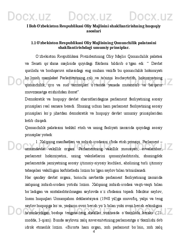 I Bob O`zbekiston Respublikasi Oliy Majlisini shakllantirishning huquqiy
asoslari
1.1 O`zbekiston Respublikasi Oliy Majlisining Qonunchilik palatasini
shakllantirishdagi umumiy prinsiplar.
O`zbekiston   Respublikasi   Prezidentining   Oliy   Majlis   Qonunchilik   palatasi
va   Senati   qo`shma   majlisida   quyidagi   fikrlarni   bildirib   o`tgan   edi:   “   Davlat
qurilishi   va   boshqaruvi   sohasidagi   eng   muhim   vazifa   bu   qonunchilik   hokimiyati
bo`lmish   mamlakat   Parlamentining   roli   va   ta'sirini   kuchaytirish,   hokimiyatning
qonunchilik,   ijro   va   sud   tarmoqlari   o`rtasida   yanada   mutanosib   va   barqaror
muvozanatga erishishdan iborat”. 
Demokratik   va   huquqiy   davlat   sharoitlaridagina   parlament   faoliyatining   asosiy
prinsiplari  real  samara beradi. Shuning uchun ham  parlament  faoliyatining asosiy
prinsiplari   ko`p   jihatdan   demokratik   va   huquqiy   davlat   umumiy   prinsiplaridan
kelib chiqadi. 
Qonunchilik   palatasini   tashkil   etish   va   uning   faoliyati   zamirida   quyidagi   asosiy
prinsiplar yotadi: 
1. Xalqning manfaatlari va xohish-irodasini ifoda etish prinsipi. Parlament –
umumdavlat   vakillik   organi.   Parlamentning   vakillik   xususiyati,   avvalambor,
parlament   hokimiyatini,   uning   vakolatlarini   qonuniylashtirishi,   shuningdek
parlamentda   jamiyatning   asosiy   ijtimoiy-siyosiy   kuchlari,   aholining   turli   ijtimoiy
tabaqalari vakilligini kafolatlashi lozim bo`lgan saylov bilan ta'minlanadi. 
Har   qanday   davlat   organi,   birinchi   navbatda   parlament   faoliyatining   zamirida
xalqning   xohish-irodasi   yotishi   lozim.   Xalqning   xohish-irodasi   vaqti-vaqti   bilan
bo`ladigan   va   soxtalashtirilmagan   saylovda   o`z   ifodasini   topadi.   Mazkur   saylov,
Inson   huquqlari   Umumjahon   deklaratsiyasi   (1948   yil)ga   muvofiq,   yalpi   va   teng
saylov huquqiga ko`ra, yashirin ovoz berish yo`li bilan yoki ovoz berish erkinligini
ta'minlaydigan   boshqa   tengma-teng   shakllar   vositasida   o`tkazilishi   kerak»   (21-
modda, 3-qism). Bunda saylovni xalq suverenitetining parlamentga o`tkazilishi deb
idrok   etmaslik   lozim.   «Birorta   ham   organ,   xoh   parlament   bo`lsin,   xoh   xalq
4
