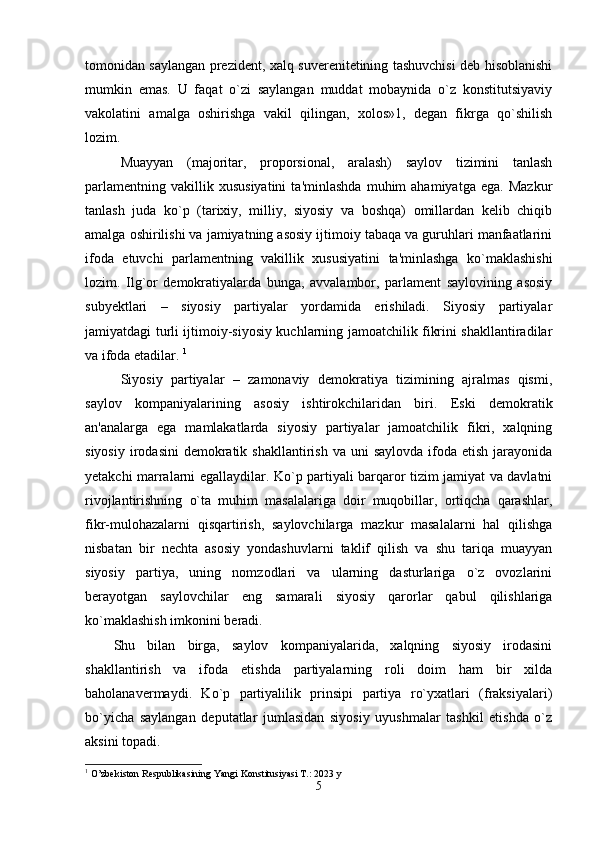 tomonidan saylangan prezident, xalq suverenitetining tashuvchisi deb hisoblanishi
mumkin   emas.   U   faqat   o`zi   saylangan   muddat   mobaynida   o`z   konstitutsiyaviy
vakolatini   amalga   oshirishga   vakil   qilingan,   xolos»1,   degan   fikrga   qo`shilish
lozim. 
Muayyan   (majoritar,   proporsional,   aralash)   saylov   tizimini   tanlash
parlamentning   vakillik  xususiyatini   ta'minlashda   muhim   ahamiyatga   ega.   Mazkur
tanlash   juda   ko`p   (tarixiy,   milliy,   siyosiy   va   boshqa)   omillardan   kelib   chiqib
amalga oshirilishi va jamiyatning asosiy ijtimoiy tabaqa va guruhlari manfaatlarini
ifoda   etuvchi   parlamentning   vakillik   xususiyatini   ta'minlashga   ko`maklashishi
lozim.   Ilg`or   demokratiyalarda   bunga,   avvalambor,   parlament   saylovining   asosiy
subyektlari   –   siyosiy   partiyalar   yordamida   erishiladi.   Siyosiy   partiyalar
jamiyatdagi turli ijtimoiy-siyosiy kuchlarning jamoatchilik fikrini shakllantiradilar
va ifoda etadilar.  1
Siyosiy   partiyalar   –   zamonaviy   demokratiya   tizimining   ajralmas   qismi,
saylov   kompaniyalarining   asosiy   ishtirokchilaridan   biri.   Eski   demokratik
an'analarga   ega   mamlakatlarda   siyosiy   partiyalar   jamoatchilik   fikri,   xalqning
siyosiy  irodasini   demokratik  shakllantirish  va uni   saylovda  ifoda etish  jarayonida
yetakchi marralarni egallaydilar. Ko`p partiyali barqaror tizim jamiyat va davlatni
rivojlantirishning   o`ta   muhim   masalalariga   doir   muqobillar,   ortiqcha   qarashlar,
fikr-mulohazalarni   qisqartirish,   saylovchilarga   mazkur   masalalarni   hal   qilishga
nisbatan   bir   nechta   asosiy   yondashuvlarni   taklif   qilish   va   shu   tariqa   muayyan
siyosiy   partiya,   uning   nomzodlari   va   ularning   dasturlariga   o`z   ovozlarini
berayotgan   saylovchilar   eng   samarali   siyosiy   qarorlar   qabul   qilishlariga
ko`maklashish imkonini beradi. 
Shu   bilan   birga,   saylov   kompaniyalarida,   xalqning   siyosiy   irodasini
shakllantirish   va   ifoda   etishda   partiyalarning   roli   doim   ham   bir   xilda
baholanavermaydi.   Ko`p   partiyalilik   prinsipi   partiya   ro`yxatlari   (fraksiyalari)
bo`yicha   saylangan   deputatlar   jumlasidan   siyosiy   uyushmalar   tashkil   etishda   o`z
aksini topadi. 
1
 O’zbekiston Respublikasining Yangi Konstitusiyasi T.: 2023 y
5