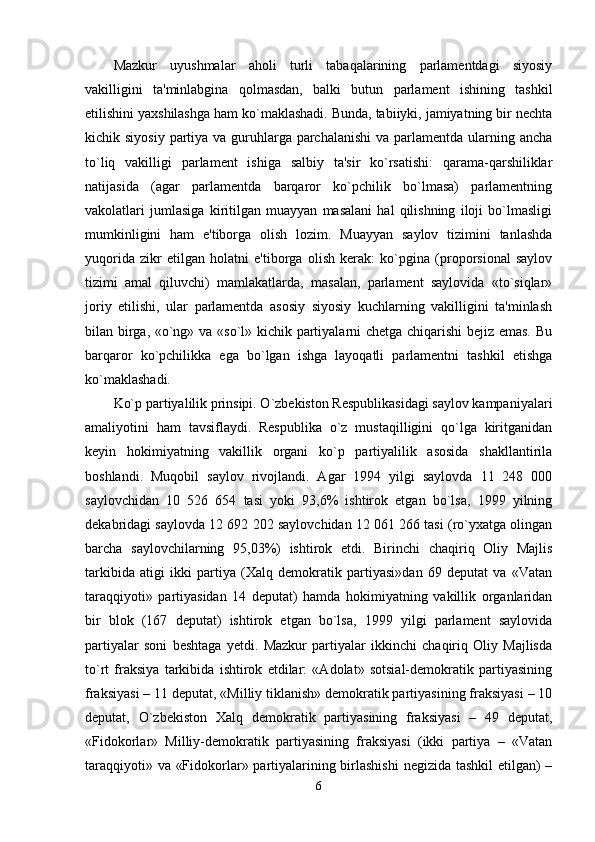 Mazkur   uyushmalar   aholi   turli   tabaqalarining   parlamentdagi   siyosiy
vakilligini   ta'minlabgina   qolmasdan,   balki   butun   parlament   ishining   tashkil
etilishini yaxshilashga ham ko`maklashadi. Bunda, tabiiyki, jamiyatning bir nechta
kichik siyosiy  partiya va guruhlarga parchalanishi  va parlamentda ularning ancha
to`liq   vakilligi   parlament   ishiga   salbiy   ta'sir   ko`rsatishi:   qarama-qarshiliklar
natijasida   (agar   parlamentda   barqaror   ko`pchilik   bo`lmasa)   parlamentning
vakolatlari   jumlasiga   kiritilgan   muayyan   masalani   hal   qilishning   iloji   bo`lmasligi
mumkinligini   ham   e'tiborga   olish   lozim.   Muayyan   saylov   tizimini   tanlashda
yuqorida   zikr   etilgan   holatni   e'tiborga   olish   kerak:   ko`pgina   (proporsional   saylov
tizimi   amal   qiluvchi)   mamlakatlarda,   masalan,   parlament   saylovida   «to`siqlar»
joriy   etilishi,   ular   parlamentda   asosiy   siyosiy   kuchlarning   vakilligini   ta'minlash
bilan birga, «o`ng» va «so`l» kichik partiyalarni chetga chiqarishi bejiz emas. Bu
barqaror   ko`pchilikka   ega   bo`lgan   ishga   layoqatli   parlamentni   tashkil   etishga
ko`maklashadi. 
Ko`p partiyalilik prinsipi. O`zbekiston Respublikasidagi saylov kampaniyalari
amaliyotini   ham   tavsiflaydi.   Respublika   o`z   mustaqilligini   qo`lga   kiritganidan
keyin   hokimiyatning   vakillik   organi   ko`p   partiyalilik   asosida   shakllantirila
boshlandi.   Muqobil   saylov   rivojlandi.   Agar   1994   yilgi   saylovda   11   248   000
saylovchidan   10   526   654   tasi   yoki   93,6%   ishtirok   etgan   bo`lsa,   1999   yilning
dekabridagi saylovda 12 692 202 saylovchidan 12 061 266 tasi (ro`yxatga olingan
barcha   saylovchilarning   95,03%)   ishtirok   etdi.   Birinchi   chaqiriq   Oliy   Majlis
tarkibida   atigi   ikki   partiya   (Xalq   demokratik   partiyasi»dan   69   deputat   va   «Vatan
taraqqiyoti»   partiyasidan   14   deputat)   hamda   hokimiyatning   vakillik   organlaridan
bir   blok   (167   deputat)   ishtirok   etgan   bo`lsa,   1999   yilgi   parlament   saylovida
partiyalar   soni   beshtaga   yetdi.   Mazkur   partiyalar   ikkinchi   chaqiriq   Oliy   Majlisda
to`rt   fraksiya   tarkibida   ishtirok   etdilar:   «Adolat»   sotsial-demokratik   partiyasining
fraksiyasi – 11 deputat, «Milliy tiklanish» demokratik partiyasining fraksiyasi – 10
deputat,   O`zbekiston   Xalq   demokratik   partiyasining   fraksiyasi   –   49   deputat,
«Fidokorlar»   Milliy-demokratik   partiyasining   fraksiyasi   (ikki   partiya   –   «Vatan
taraqqiyoti» va «Fidokorlar» partiyalarining birlashishi  negizida tashkil etilgan) –
6