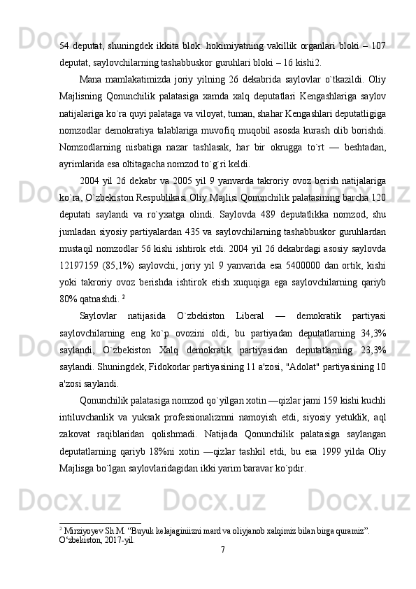 54   deputat,   shuningdek   ikkita   blok:   hokimiyatning   vakillik   organlari   bloki   –   107
deputat, saylovchilarning tashabbuskor guruhlari bloki – 16 kishi2. 
Mana   mamlakatimizda   joriy   yilning   26   dekabrida   saylovlar   o`tkazildi.   Oliy
Majlisning   Qonunchilik   palatasiga   xamda   xalq   deputatlari   Kengashlariga   saylov
natijalariga ko`ra quyi palataga va viloyat, tuman, shahar Kengashlari deputatligiga
nomzodlar demokratiya talablariga muvofiq muqobil  asosda  kurash  olib borishdi.
Nomzodlarning   nisbatiga   nazar   tashlasak,   har   bir   okrugga   to`rt   —   beshtadan,
ayrimlarida esa oltitagacha nomzod to`g`ri keldi. 
2004   yil   26   dekabr   va   2005   yil   9   yanvarda   takroriy   ovoz   berish   natijalariga
ko`ra, O`zbekiston Respublikasi Oliy Majlisi Qonunchilik palatasining barcha 120
deputati   saylandi   va   ro`yxatga   olindi.   Saylovda   489   deputatlikka   nomzod,   shu
jumladan siyosiy partiyalardan 435 va saylovchilarning tashabbuskor  guruhlardan
mustaqil nomzodlar 56 kishi ishtirok etdi. 2004 yil 26 dekabrdagi asosiy saylovda
12197159   (85,1%)   saylovchi,   joriy   yil   9   yanvarida   esa   5400000   dan   ortik,   kishi
yoki   takroriy   ovoz   berishda   ishtirok   etish   xuquqiga   ega   saylovchilarning   qariyb
80% qatnashdi.  2
Saylovlar   natijasida   O`zbekiston   Liberal   —   demokratik   partiyasi
saylovchilarning   eng   ko`p   ovozini   oldi,   bu   partiyadan   deputatlarning   34,3%
saylandi,   O`zbekiston   Xalq   demokratik   partiyasidan   deputatlarning   23,3%
saylandi. Shuningdek, Fidokorlar partiyasining 11 a'zosi, "Adolat" partiyasining 10
a'zosi saylandi. 
Qonunchilik palatasiga nomzod qo`yilgan xotin —qizlar jami 159 kishi kuchli
intiluvchanlik   va   yuksak   professionalizmni   namoyish   etdi,   siyosiy   yetuklik,   aql
zakovat   raqiblaridan   qolishmadi.   Natijada   Qonunchilik   palatasiga   saylangan
deputatlarning   qariyb   18%ni   xotin   —qizlar   tashkil   etdi,   bu   esa   1999   yilda   Oliy
Majlisga bo`lgan saylovlaridagidan ikki yarim baravar ko`pdir. 
2
 Mirziyoyev Sh.M. “Buyuk kelajaginiizni mard va oliyjanob xalqimiz bilan birga quramiz”. 
O‘zbekiston, 2017-yil.
7