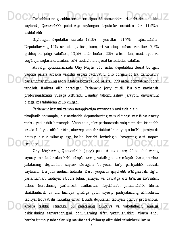 Tashabbuskor   guruhlardan   ko`rsatilgan   56   nomzoddan   14   kishi   deputatlikka
saylandi,   Qonunchilik   palatasiga   saylangan   deputatlar   orasidan   ular   11,6%ni
tashkil etdi. 
Saylangan   deputatlar   orasida   18,3%   —yuristlar,   21,7%   —iqtisodchilar.
Deputatlarning   10%   sanoat,   qurilish,   transport   va   aloqa   sohasi   vakillari,   7,5%
qishloq   xo`jaligi   vakillari,   12,5%   tadbirkorlar,   20%   ta'lim,   fan,   madaniyat   va
sog`liqni saqlash xodimlari, 16% nodavlat notijorat tashkilotlar vakillari. 
Avvalgi   qonunlarimizda   Oliy   Majlis   250   nafar   deputatdan   iborat   bo`lgan
yagona   palata   asosida   vakillik   organi   faoliyatini   olib   borgan   bo`lsa,   zamonaviy
parlamentarizmning asosi sifatida hozirda ikki palatali 220 nafar deputatdan iborat
tarkibda   faoliyat   olib   boradigan   Parlament   joriy   etildi.   Bu   o`z   navbatida
professonalizmni   yuzaga   keltiradi.   Bunday   takomillashuv   jarayoni   davrlarnint
o`ziga xos talabidan kelib chiqadi. 
Parlament instituti zamon taraqqiyotiga mutanosib ravishda o`sib 
rivojlanib   bormoqda,   o`z   navbatida   deputatlarning   xam   oldidagi   vazifa   va   asosiy
ma'suliyati  oshib bormoqda. Vaholanki, ular  parlamentda xalq nomidan ishonchli
tarzda faoliyati olib borishi, ularning xohish istaklari bilan yaqin bo`lib, jamiyatda
doimiy   o`z   o`rnilariga   ega   bo`lib   borishi   lozimligini   hayotning   o`zi   taqozo
etmoqda. 
Oliy   Majlisning   Qonunchilik   (quyi)   palatasi   butun   respublika   aholisining
siyosiy   manfaatlaridan   kelib   chiqib,   uning   vakilligini   ta'minlaydi.   Zero,   mazkur
palataning   deputatlari   saylov   okruglari   bo`yicha   ko`p   partiyalilik   asosida
saylanadi.   Bu   juda   muhim   holatdir.   Zero,   yuqorida   qayd   etib   o`tilganidek,   ilg`or
parlamentlar,   mohiyat   e'tibori   bilan,   jamiyat   va   davlatga   o`z   ta'sirini   ko`rsatish
uchun   kurashning   parlament   usullaridan   foydalanib,   jamoatchilik   fikrini
shakllantirish   va   uni   himoya   qilishga   qodir   siyosiy   partiyalarning   ishtirokisiz
faoliyat   ko`rsatishi   mumkin  emas.  Bunda  deputatlar  faoliyati   doimiy  professional
asosda   tashkil   etiladiki,   bu   palataning   funksiya   va   vakolatlarini   amalga
oshirishning   samaradorligini,   qonunlarning   sifati   yaxshilanishini,   ularda   aholi
barcha ijtimoiy tabaqalarinig manfaatlari e'tiborga olinishini ta'minlashi lozim. 
8 