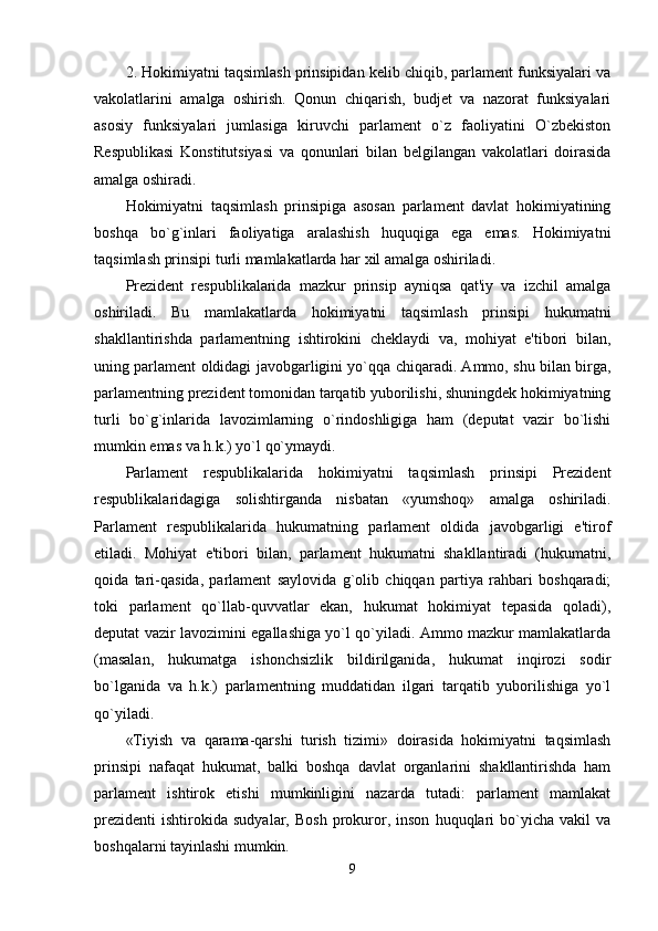 2. Hokimiyatni taqsimlash prinsipidan kelib chiqib, parlament funksiyalari va
vakolatlarini   amalga   oshirish.   Qonun   chiqarish,   budjet   va   nazorat   funksiyalari
asosiy   funksiyalari   jumlasiga   kiruvchi   parlament   o`z   faoliyatini   O`zbekiston
Respublikasi   Konstitutsiyasi   va   qonunlari   bilan   belgilangan   vakolatlari   doirasida
amalga oshiradi. 
Hokimiyatni   taqsimlash   prinsipiga   asosan   parlament   davlat   hokimiyatining
boshqa   bo`g`inlari   faoliyatiga   aralashish   huquqiga   ega   emas.   Hokimiyatni
taqsimlash prinsipi turli mamlakatlarda har xil amalga oshiriladi. 
Prezident   respublikalarida   mazkur   prinsip   ayniqsa   qat'iy   va   izchil   amalga
oshiriladi.   Bu   mamlakatlarda   hokimiyatni   taqsimlash   prinsipi   hukumatni
shakllantirishda   parlamentning   ishtirokini   cheklaydi   va,   mohiyat   e'tibori   bilan,
uning parlament oldidagi javobgarligini yo`qqa chiqaradi. Ammo, shu bilan birga,
parlamentning prezident tomonidan tarqatib yuborilishi, shuningdek hokimiyatning
turli   bo`g`inlarida   lavozimlarning   o`rindoshligiga   ham   (deputat   vazir   bo`lishi
mumkin emas va h.k.) yo`l qo`ymaydi. 
Parlament   respublikalarida   hokimiyatni   taqsimlash   prinsipi   Prezident
respublikalaridagiga   solishtirganda   nisbatan   «yumshoq»   amalga   oshiriladi.
Parlament   respublikalarida   hukumatning   parlament   oldida   javobgarligi   e'tirof
etiladi.   Mohiyat   e'tibori   bilan,   parlament   hukumatni   shakllantiradi   (hukumatni,
qoida   tari-qasida,   parlament   saylovida   g`olib   chiqqan   partiya   rahbari   boshqaradi;
toki   parlament   qo`llab-quvvatlar   ekan,   hukumat   hokimiyat   tepasida   qoladi),
deputat vazir lavozimini egallashiga yo`l qo`yiladi. Ammo mazkur mamlakatlarda
(masalan,   hukumatga   ishonchsizlik   bildirilganida,   hukumat   inqirozi   sodir
bo`lganida   va   h.k.)   parlamentning   muddatidan   ilgari   tarqatib   yuborilishiga   yo`l
qo`yiladi. 
«Tiyish   va   qarama-qarshi   turish   tizimi»   doirasida   hokimiyatni   taqsimlash
prinsipi   nafaqat   hukumat,   balki   boshqa   davlat   organlarini   shakllantirishda   ham
parlament   ishtirok   etishi   mumkinligini   nazarda   tutadi:   parlament   mamlakat
prezidenti   ishtirokida   sudyalar,  Bosh   prokuror,  inson   huquqlari   bo`yicha  vakil   va
boshqalarni tayinlashi mumkin. 
9 