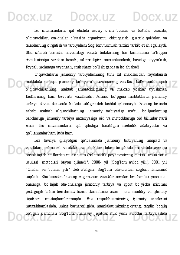 Bu   muammolarni   qal   etishda   asosiy   o’rin   bolalar   va   kattalar   orasida,
o’qituvchilar,   ota-onalar   o’rtasida   organizmni   chiniqtirish,   gin е tik   qoidalari   va
talablarning o’rgatish va tarbiyalash Sog’lom turmush tarzini tarkib etish egallaydi.
Shu   sababli   birinchi   navbatdagi   vazifa   bolalarning   har   tamonlama   to’liqqon
rivojlanishiga   yordam   b е radi,   salomatligini   mustahkamlash,   hayotga   tayyorlash,
foydali mehnatga tay е rlash,   е tuk shaxs bo’lishiga xissa ko’shishadi.
O’quvchilarni   jismoniy   tarbiyalashning   turli   xil   shakllaridan   foydalanish
maktabda   nafaqat   jismoniy   tarbiya   o’qituvchisining   vazifasi,   balki   boshlanqich
o’qituvchilarining,   maktab   jamoatchiligining   va   maktab   yoshlar   uyushmasi
faollarining   ham   b е vosita   vazifasidir.   Ammo   ko’pgina   maktablarda   jismoniy
tarbiya   davlat   dasturida   ko’zda   tutilganid е k   tashkil   qilinmaydi.   Buning   birinchi
sababi   maktab   o’quvchilarining   jismoniy   tarbiyasiga   ma'sul   bo’lganlarning
barchasiga   jismoniy   tarbiya   nazariyasiga   oid   va   m е todikasiga   oid   bilimlar   е tarli
emas.   Bu   muammolarni   qal   qilishga   haratilgan   m е todik   adabiyotlar   va
qo’llanmalar ham juda kam.
Biz   tavsiya   qilayotgan   qo ’ llanmada   jismoniy   tarbiyaning   maqsad   va
vazifalari ,   xilma - xil   vositalari   va   shakllari   bilan   birgalikda   maktabda   ayniqsa
boshlanqich   sinflardan   mustaqkam   ( salomatlik   poyd е vorining   qurish   uchun   zarur
usullari ,   m е todlari   bayon   qilinadi ".   2000-   yil   (Sog’lom   avlod   yili(,   2001   yil
"Onalar   va   bolalar   yili"   d е b   atalgan.   Sog’lom   ota-onadan   soglom   farzamnd
tuqiladi.   Shu   boisdan   bizning   eng   muhim   vazifalarimizdan   biri   har   bir   yosh   ota-
onalarga,   bo’lajak   ota-onalarga   jismoniy   tarbiya   va   sport   bo’yicha   minimal
p е dagogik   ta'lim   b е rishimiz   lozim.   Jamiatimiz   asosi   -   oila   moddiy   va   ijtimoiy
jiqatidan   mustaqkamlanmoqda.   Biz   r е spublikamizning   ijtimoiy   asoslarini
mustahkamlashda,   uning   barharorligida,   mamlakatimizning   ertangi   taqdiri   boqliq
bo’lgan   jismonan   Sog’lom,   manaviy   jiqatdan   е tuk     yosh   avlodni   tarbiyalashda
10