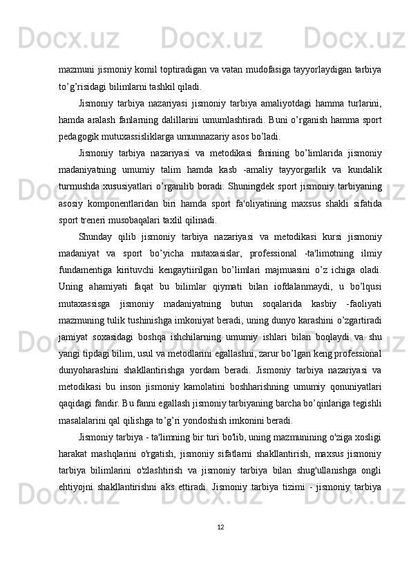 mazmuni jismoniy komil toptiradigan va vatan mudofasiga tayyorlaydigan tarbiya
to’g’risidagi bilimlarni tashkil qiladi.
Jismoniy   tarbiya   nazariyasi   jismoniy   tarbiya   amaliyotdagi   hamma   turlarini ,
hamda   aralash   fanlarning   dalillarini   umumlashtiradi .   Buni   o ’ rganish   hamma   sport
p е dagogik   mutuxassisliklarga   umumnazariy   asos   bo ’ ladi .
Jismoniy   tarbiya   nazariyasi   va   m е todikasi   fanining   bo ’ limlarida   jismoniy
madaniyatning   umumiy   talim   hamda   kasb   - amaliy   tayyorgarlik   va   kundalik
turmushda   xususiyatlari   o ’ rganilib   boradi .   Shuningd е k   sport   jismoniy   tarbiyaning
asosiy   kompon е ntlaridan   biri   hamda   sport   fa ' oliyatining   maxsus   shakli   sifatida
sport   tr е n е ri   musobaqalari   taxlil   qilinadi .
Shunday   qilib   jismoniy   tarbiya   nazariyasi   va   m е todikasi   kursi   jismoniy
madaniyat   va   sport   bo ’ yicha   mutaxasislar ,   prof е ssional   - ta ' limotning   ilmiy
fundam е ntiga   kirituvchi   k е ngaytiirilgan   bo ’ limlari   majmuasini   o ’ z   ichiga   oladi .
Uning   ahamiyati   faqat   bu   bilimlar   qiymati   bilan   iofdalanmaydi ,   u   bo ’ lqusi
mutaxassisga   jismoniy   madaniyatning   butun   soqalarida   kasbiy   - faoliyati
mazmuning   tulik   tushinishga   imkoniyat   b е radi ,  uning   dunyo   karashini   o ’ zgartiradi
jamiyat   soxasidagi   boshqa   ishchilarning   umumiy   ishlari   bilan   boqlaydi   va   shu
yangi   tipdagi   bilim ,  usul   va   m е todlarini   egallashni ,  zarur   bo ’ lgan   k е ng   prof е ssional
dunyoharashini   shakllantirishga   yordam   b е radi .   Jismoniy   tarbiya   nazariyasi   va
m е todikasi   bu   inson   jismoniy   kamolatini   boshharishning   umumiy   qonuniyatlari
qaqidagi   fandir .  Bu   fanni   egallash   jismoniy   tarbiyaning   barcha   bo ’ qinlariga   t е gishli
masalalarini   qal   qilishga   to ’ g ’ ri   yondoshish   imkonini   b е radi .
Jismoniy tarbiya - ta'limning bir turi bo'lib, uning mazmunining o'ziga xosligi
harakat   mashqlarini   o'rgatish,   jismoniy   sifatlarni   shakllantirish,   maxsus   jismoniy
tarbiya   bilimlarini   o'zlashtirish   va   jismoniy   tarbiya   bilan   shug'ullanishga   ongli
ehtiyojni   shakllantirishni   aks   ettiradi.   Jismoniy   tarbiya   tizimi   -   jismoniy   tarbiya
12