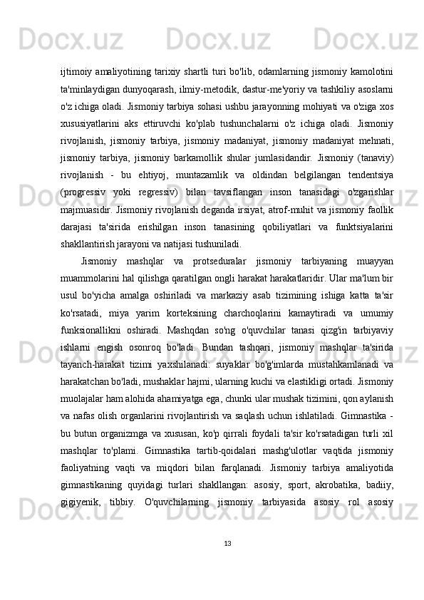 ijtimoiy amaliyotining tarixiy shartli  turi  bo'lib, odamlarning jismoniy kamolotini
ta'minlaydigan dunyoqarash, ilmiy-metodik, dastur-me'yoriy va tashkiliy asoslarni
o'z ichiga oladi. Jismoniy tarbiya sohasi ushbu jarayonning mohiyati va o'ziga xos
xususiyatlarini   aks   ettiruvchi   ko'plab   tushunchalarni   o'z   ichiga   oladi.   Jismoniy
rivojlanish,   jismoniy   tarbiya,   jismoniy   madaniyat,   jismoniy   madaniyat   mehnati,
jismoniy   tarbiya,   jismoniy   barkamollik   shular   jumlasidandir.   Jismoniy   (tanaviy)
rivojlanish   -   bu   ehtiyoj,   muntazamlik   va   oldindan   belgilangan   tendentsiya
(progressiv   yoki   regressiv)   bilan   tavsiflangan   inson   tanasidagi   o'zgarishlar
majmuasidir. Jismoniy rivojlanish deganda irsiyat, atrof-muhit va jismoniy faollik
darajasi   ta'sirida   erishilgan   inson   tanasining   qobiliyatlari   va   funktsiyalarini
shakllantirish jarayoni va natijasi tushuniladi.
Jismoniy   mashqlar   va   protseduralar   jismoniy   tarbiyaning   muayyan
muammolarini hal qilishga qaratilgan ongli harakat harakatlaridir. Ular ma'lum bir
usul   bo'yicha   amalga   oshiriladi   va   markaziy   asab   tizimining   ishiga   katta   ta'sir
ko'rsatadi,   miya   yarim   korteksining   charchoqlarini   kamaytiradi   va   umumiy
funksionallikni   oshiradi.   Mashqdan   so'ng   o'quvchilar   tanasi   qizg'in   tarbiyaviy
ishlarni   engish   osonroq   bo'ladi.   Bundan   tashqari,   jismoniy   mashqlar   ta'sirida
tayanch-harakat   tizimi   yaxshilanadi:   suyaklar   bo'g'imlarda   mustahkamlanadi   va
harakatchan bo'ladi, mushaklar hajmi, ularning kuchi va elastikligi ortadi. Jismoniy
muolajalar ham alohida ahamiyatga ega, chunki ular mushak tizimini, qon aylanish
va nafas olish organlarini rivojlantirish va saqlash  uchun ishlatiladi. Gimnastika -
bu   butun   organizmga   va   xususan,   ko'p   qirrali   foydali   ta'sir   ko'rsatadigan   turli   xil
mashqlar   to'plami.   Gimnastika   tartib-qoidalari   mashg'ulotlar   vaqtida   jismoniy
faoliyatning   vaqti   va   miqdori   bilan   farqlanadi.   Jismoniy   tarbiya   amaliyotida
gimnastikaning   quyidagi   turlari   shakllangan:   asosiy,   sport,   akrobatika,   badiiy,
gigiyenik,   tibbiy.   O'quvchilarning   jismoniy   tarbiyasida   asosiy   rol   asosiy
13