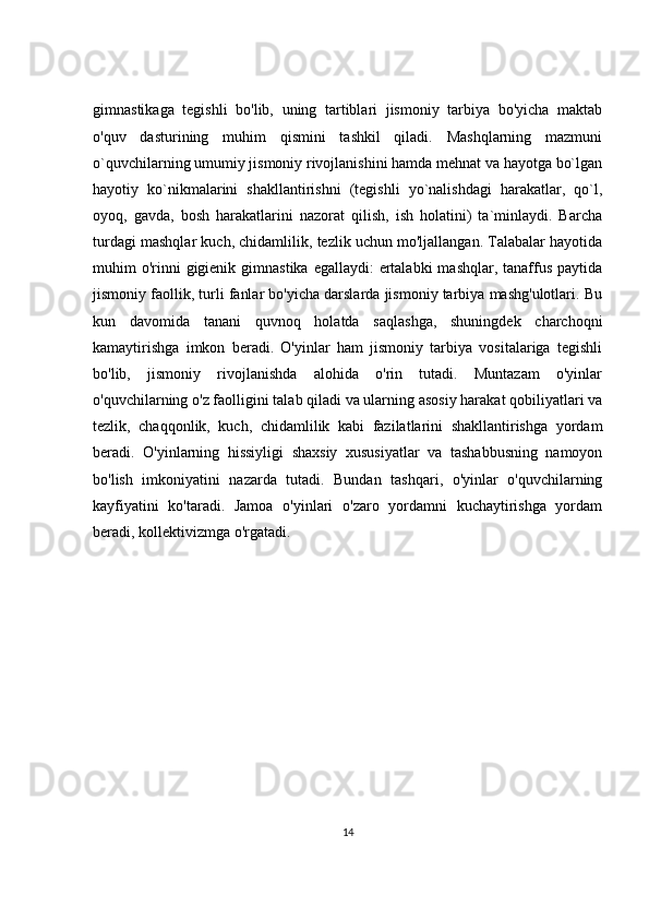 gimnastikaga   tegishli   bo'lib,   uning   tartiblari   jismoniy   tarbiya   bo'yicha   maktab
o'quv   dasturining   muhim   qismini   tashkil   qiladi.   Mashqlarning   mazmuni
o`quvchilarning umumiy jismoniy rivojlanishini hamda mehnat va hayotga bo`lgan
hayotiy   ko`nikmalarini   shakllantirishni   (tegishli   yo`nalishdagi   harakatlar,   qo`l,
oyoq,   gavda,   bosh   harakatlarini   nazorat   qilish,   ish   holatini)   ta`minlaydi.   Barcha
turdagi mashqlar kuch, chidamlilik, tezlik uchun mo'ljallangan. Talabalar hayotida
muhim  o'rinni  gigienik gimnastika  egallaydi:  ertalabki  mashqlar, tanaffus  paytida
jismoniy faollik, turli fanlar bo'yicha darslarda jismoniy tarbiya mashg'ulotlari. Bu
kun   davomida   tanani   quvnoq   holatda   saqlashga,   shuningdek   charchoqni
kamaytirishga   imkon   beradi.   O'yinlar   ham   jismoniy   tarbiya   vositalariga   tegishli
bo'lib,   jismoniy   rivojlanishda   alohida   o'rin   tutadi.   Muntazam   o'yinlar
o'quvchilarning o'z faolligini talab qiladi va ularning asosiy harakat qobiliyatlari va
tezlik,   chaqqonlik,   kuch,   chidamlilik   kabi   fazilatlarini   shakllantirishga   yordam
beradi.   O'yinlarning   hissiyligi   shaxsiy   xususiyatlar   va   tashabbusning   namoyon
bo'lish   imkoniyatini   nazarda   tutadi.   Bundan   tashqari,   o'yinlar   o'quvchilarning
kayfiyatini   ko'taradi.   Jamoa   o'yinlari   o'zaro   yordamni   kuchaytirishga   yordam
beradi, kollektivizmga o'rgatadi. 
14