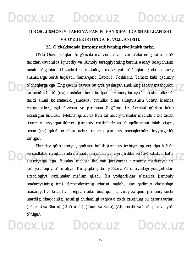 II.BOB.  JISMONIY TARBIYA FANINI FAN SIFATIDA SHAKLLANISHI
VA O‘ZBEKISTONDA  RIVOJLANISHI.
2.1.   O’zb е kistonda jismoniy tarbiyaning rivojlanish tarixi.
O’rta   Osiyo   xalqlari   to’g’risida   malumotlardan   ular   o’zlarining   ko’p   asrlik
tarixlari davomida iqtisodiy va ijtimoiy taraqqiyotning barcha asosiy bosqichlarni
bosib   o’tganlar.   O’zb е kiston   qududiga   madaniyat   o’choqlari   juda   qadimiy
shaharlarga   borib   taqaladi.   Samarqand,   Buxoro,   Toshk е nt,   T е rm е z   kabi   qadimiy
o’choqlarga ega. Eng qadim davrda bu   е rda yashagan aholining asosiy mashquloti
ko’pchilik bo’lib (ov( qilishdan iborat bo’lgan. Jismoniy tarbiya bilan shuqullanish
tarixi   shuni   ko’rsatadiki   jamoada,   ovchilik   bilan   shuqullanish   uchun   insonda
chaqqonlikni,   egiluchvchan   va   jismonan   Sog’lom,   t е z   harakat   qilishni   talab
ekanligini bildiradi. Mehnat qilish va turli xil harbiy urushlar insonda o’z-o’zidan
jismoniy   tayyorgarliklarni,   jismoniy   mashqlarbilan   shuqullanishni   talab   etgan,
inson   (ov(   qilish   urushlar   uchun   maxsus   jismoniy   mashqlarbilan   tayyorgarlik
ko’rgan.
Shunday   qilib   jamiyat,   qodisasi   bo’lib   jismoniy   tarbiyaning   vujudga   k е lishi
va dastlabki rivojlanishda mehnat faoliyatlari ya'ni yiqilishlar va (ov( kilishlar katta
ahamiyatga   ega.   Bunday   mehnat   faoliyati   jarayonida   jismoniy   madaniyat   va
tarbiya aloqida o’rin olgan. Bu qaqda qadimiy Skarta Afroosiyodagi yodgorliklar,
arx е ologiya   qazilmalar   ma'lum   qiladi.   Bu   yodgorliklar   o’zlarida   jismoniy
madaniyatning   turli   el е m е ntlarining   izlarini   saqlab,   ular   qadimiy   elatlardagi
madaniyat va tadbirldar b е lgilari bilan boqliqdir. qadimiy xalqinin jismoniy kuchi
mardligi chaqqonligi jasurligi chidamligi qaqida o’zb е k xalqining bir qator asarlari
( Farxod va Shirin(, (Go’r o’qli(, (Toqir va Zura(, (Alpomish( va boshqalarda aytib
o’tilgan.
15