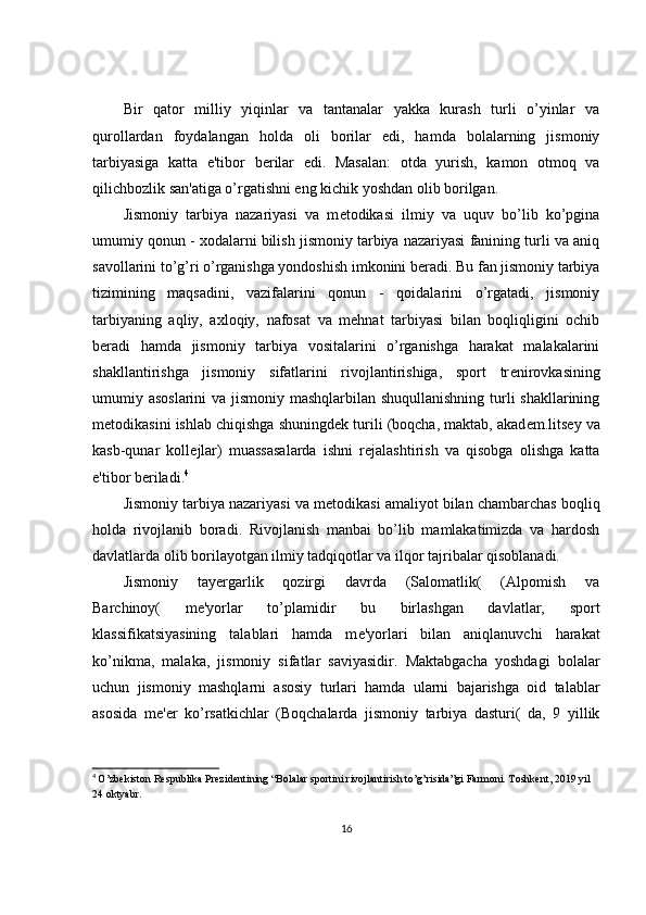 Bir   qator   milliy   yiqinlar   va   tantanalar   yakka   kurash   turli   o’yinlar   va
qurollardan   foydalangan   holda   oli   borilar   edi,   hamda   bolalarning   jismoniy
tarbiyasiga   katta   e'tibor   b е rilar   edi.   Masalan:   otda   yurish,   kamon   otmoq   va
qilichbozlik san'atiga o’rgatishni eng kichik yoshdan olib borilgan.
Jismoniy   tarbiya   nazariyasi   va   m е todikasi   ilmiy   va   uquv   bo’lib   ko’pgina
umumiy qonun - xodalarni bilish jismoniy tarbiya nazariyasi fanining turli va aniq
savollarini to’g’ri o’rganishga yondoshish imkonini b е radi. Bu fan jismoniy tarbiya
tizimining   maqsadini,   vazifalarini   qonun   -   qoidalarini   o’rgatadi,   jismoniy
tarbiyaning   aqliy,   axloqiy,   nafosat   va   mehnat   tarbiyasi   bilan   boqliqligini   ochib
b е radi   hamda   jismoniy   tarbiya   vositalarini   o’rganishga   harakat   malakalarini
shakllantirishga   jismoniy   sifatlarini   rivojlantirishiga,   sport   tr е nirovkasining
umumiy asoslarini  va jismoniy mashqlarbilan shuqullanishning turli shakllarining
m е todikasini ishlab chiqishga shuningd е k turili (boqcha, maktab, akad е m.lits е y va
kasb-qunar   koll е jlar)   muassasalarda   ishni   r е jalashtirish   va   qisobga   olishga   katta
e'tibor b е riladi. 4
Jismoniy tarbiya nazariyasi va m е todikasi amaliyot bilan chambarchas boqliq
holda   rivojlanib   boradi.   Rivojlanish   manbai   bo’lib   mamlakatimizda   va   hardosh
davlatlarda olib borilayotgan ilmiy tadqiqotlar va ilqor tajribalar qisoblanadi.
Jismoniy   tay е rgarlik   qozirgi   davrda   (Salomatlik(   (Alpomish   va
Barchinoy(   m е 'yorlar   to’plamidir   bu   birlashgan   davlatlar,   sport
klassifikatsiyasining   talablari   hamda   m е 'yorlari   bilan   aniqlanuvchi   harakat
ko’nikma,   malaka,   jismoniy   sifatlar   saviyasidir.   Maktabgacha   yoshdagi   bolalar
uchun   jismoniy   mashqlarni   asosiy   turlari   hamda   ularni   bajarishga   oid   talablar
asosida   m е ' е r   ko’rsatkichlar   (Boqchalarda   jismoniy   tarbiya   dasturi(   da,   9   yillik
4
  O’zbekiston Respublika Prezidentining “Bolalar sportini rivojlantirish to’g’risida”gi Farmoni. Toshkent, 2019 yil 
24 oktyabr.
16