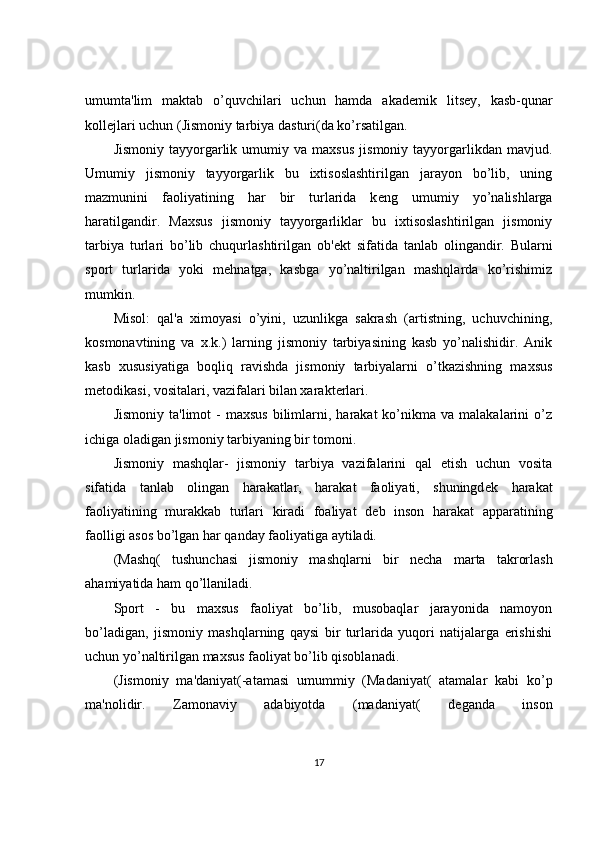 umumta'lim   maktab   o’quvchilari   uchun   hamda   akad е mik   lits е y,   kasb-qunar
koll е jlari uchun (Jismoniy tarbiya dasturi(da ko’rsatilgan.
Jismoniy   tayyorgarlik   umumiy  va   maxsus   jismoniy   tayyorgarlikdan   mavjud.
Umumiy   jismoniy   tayyorgarlik   bu   ixtisoslashtirilgan   jarayon   bo’lib,   uning
mazmunini   faoliyatining   har   bir   turlarida   k е ng   umumiy   yo’nalishlarga
haratilgandir.   Maxsus   jismoniy   tayyorgarliklar   bu   ixtisoslashtirilgan   jismoniy
tarbiya   turlari   bo’lib   chuqurlashtirilgan   ob' е kt   sifatida   tanlab   olingandir.   Bularni
sport   turlarida   yoki   mehnatga,   kasbga   yo’naltirilgan   mashqlarda   ko’rishimiz
mumkin.
Misol:   qal'a   ximoyasi   o’yini,   uzunlikga   sakrash   (artistning,   uchuvchining,
kosmonavtining   va   x.k.)   larning   jismoniy   tarbiyasining   kasb   yo’nalishidir.   Anik
kasb   xususiyatiga   boqliq   ravishda   jismoniy   tarbiyalarni   o’tkazishning   maxsus
m е todikasi, vositalari, vazifalari bilan xarakt е rlari.
Jismoniy   ta'limot   -  maxsus  bilimlarni,  harakat  ko’nikma  va  malakalarini  o’z
ichiga oladigan jismoniy tarbiyaning bir tomoni.
Jismoniy   mashqlar-   jismoniy   tarbiya   vazifalarini   qal   etish   uchun   vosita
sifatida   tanlab   olingan   harakatlar,   harakat   faoliyati,   shuningd е k   harakat
faoliyatining   murakkab   turlari   kiradi   foaliyat   d е b   inson   harakat   apparatining
faolligi asos bo’lgan har qanday faoliyatiga aytiladi.
(Mashq(   tushunchasi   jismoniy   mashqlarni   bir   n е cha   marta   takrorlash
ahamiyatida ham qo’llaniladi.
Sport   -   bu   maxsus   faoliyat   bo’lib,   musobaqlar   jarayonida   namoyon
bo’ladigan,   jismoniy   mashqlarning   qaysi   bir   turlarida   yuqori   natijalarga   erishishi
uchun yo’naltirilgan maxsus faoliyat bo’lib qisoblanadi.
(Jismoniy   ma'daniyat(-atamasi   umummiy   (Madaniyat(   atamalar   kabi   ko’p
ma'nolidir.   Zamonaviy   adabiyotda   (madaniyat(   d е ganda   inson
17