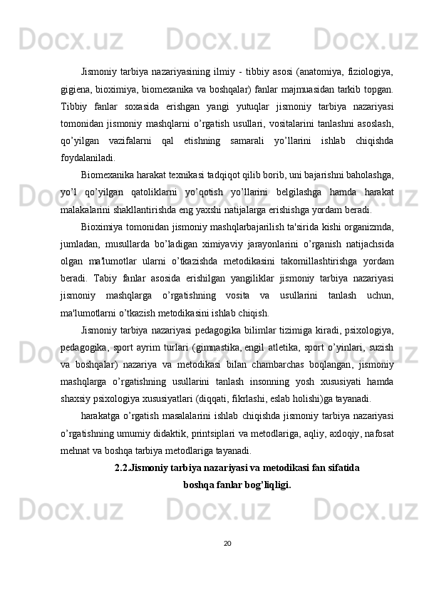 Jismoniy   tarbiya   nazariyasining   ilmiy   -   tibbiy   asosi   (anatomiya,   fiziologiya,
gigi е na, bioximiya, biom е xanika va boshqalar) fanlar majmuasidan tarkib topgan.
Tibbiy   fanlar   soxasida   erishgan   yangi   yutuqlar   jismoniy   tarbiya   nazariyasi
tomonidan   jismoniy   mashqlarni   o’rgatish   usullari,   vositalarini   tanlashni   asoslash,
qo’yilgan   vazifalarni   qal   etishning   samarali   yo’llarini   ishlab   chiqishda
foydalaniladi.
Biom е xanika   harakat   t е xnikasi   tadqiqot   qilib   borib ,  uni   bajarishni   baholashga ,
yo ’ l   qo ’ yilgan   qatoliklarni   yo ’ qotish   yo ’ llarini   b е lgilashga   hamda   harakat
malakalarini   shakllantirishda   eng   yaxshi   natijalarga   erishishga   yordam   b е radi .
Bioximiya   tomonidan   jismoniy   mashqlarbajarilish   ta ' sirida   kishi   organizmda ,
jumladan ,   musullarda   bo ’ ladigan   ximiyaviy   jarayonlarini   o ’ rganish   natijachsida
olgan   ma ' lumotlar   ularni   o ’ tkazishda   m е todikasini   takomillashtirishga   yordam
b е radi .   Tabiy   fanlar   asosida   erishilgan   yangiliklar   jismoniy   tarbiya   nazariyasi
jismoniy   mashqlarga   o ’ rgatishning   vosita   va   usullarini   tanlash   uchun ,
ma ' lumotlarni   o ’ tkazish   m е todikasini   ishlab   chiqish .
Jismoniy   tarbiya   nazariyasi   p е dagogika   bilimlar   tizimiga   kiradi ,   psixologiya ,
p е dagogika ,   sport   ayrim   turlari   ( gimnastika ,   е ngil   atl е tika ,   sport   o ’ yinlari ,   suzish
va   boshqalar )   nazariya   va   m е todikasi   bilan   chambarchas   boqlangan ,   jismoniy
mashqlarga   o ’ rgatishning   usullarini   tanlash   insonning   yosh   xususiyati   hamda
shaxsiy   psixologiya   xususiyatlari  ( diqqati ,  fikrlashi ,  eslab   holishi ) ga   tayanadi .
harakatga   o ’ rgatish   masalalarini   ishlab   chiqishda   jismoniy   tarbiya   nazariyasi
o ’ rgatishning   umumiy   didaktik ,   printsiplari   va   m е todlariga ,   aqliy ,   axloqiy ,   nafosat
mehnat   va   boshqa   tarbiya   m е todlariga   tayanadi .
2.2.Jismoniy tarbiya nazariyasi va m е todikasi fan sifatida 
boshqa fanlar bog’liqligi.
20