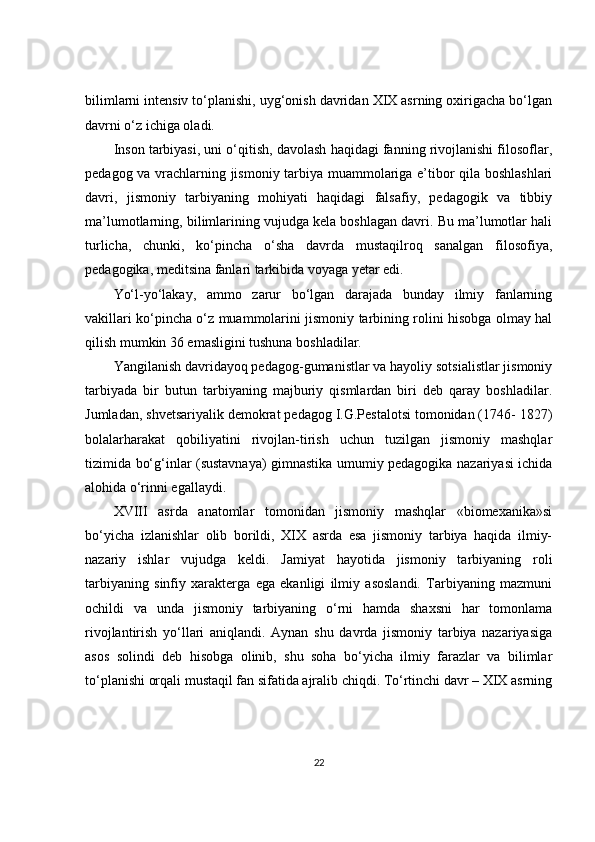 bilimlarni intensiv to‘planishi, uyg‘onish davridan XIX asrning oxirigacha bo‘lgan
davrni o‘z ichiga oladi. 
Inson tarbiyasi, uni o‘qitish, davolash haqidagi fanning rivojlanishi filosoflar,
pedagog va vrachlarning jismoniy tarbiya muammolariga e’tibor qila boshlashlari
davri,   jismoniy   tarbiyaning   mohiyati   haqidagi   falsafiy,   pedagogik   va   tibbiy
ma’lumotlarning, bilimlarining vujudga kela boshlagan davri. Bu ma’lumotlar hali
turlicha,   chunki,   ko‘pincha   o‘sha   davrda   mustaqilroq   sanalgan   filosofiya,
pedagogika, meditsina fanlari tarkibida voyaga yetar edi. 
Yo‘l-yo‘lakay,   ammo   zarur   bo‘lgan   darajada   bunday   ilmiy   fanlarning
vakillari ko‘pincha o‘z muammolarini jismoniy tarbining rolini hisobga olmay hal
qilish mumkin 36 emasligini tushuna boshladilar. 
Yangilanish davridayoq pedagog-gumanistlar va hayoliy sotsialistlar jismoniy
tarbiyada   bir   butun   tarbiyaning   majburiy   qismlardan   biri   deb   qaray   boshladilar.
Jumladan, shvetsariyalik demokrat pedagog I.G.Pestalotsi tomonidan (1746- 1827)
bolalarharakat   qobiliyatini   rivojlan-tirish   uchun   tuzilgan   jismoniy   mashqlar
tizimida bo‘g‘inlar (sustavnaya) gimnastika umumiy pedagogika nazariyasi ichida
alohida o‘rinni egallaydi. 
XVIII   asrda   anatomlar   tomonidan   jismoniy   mashqlar   «biomexanika»si
bo‘yicha   izlanishlar   olib   borildi,   XIX   asrda   esa   jismoniy   tarbiya   haqida   ilmiy-
nazariy   ishlar   vujudga   keldi.   Jamiyat   hayotida   jismoniy   tarbiyaning   roli
tarbiyaning   sinfiy   xarakterga   ega   ekanligi   ilmiy   asoslandi.   Tarbiyaning   mazmuni
ochildi   va   unda   jismoniy   tarbiyaning   o‘rni   hamda   shaxsni   har   tomonlama
rivojlantirish   yo‘llari   aniqlandi.   Aynan   shu   davrda   jismoniy   tarbiya   nazariyasiga
asos   solindi   deb   hisobga   olinib,   shu   soha   bo‘yicha   ilmiy   farazlar   va   bilimlar
to‘planishi orqali mustaqil fan sifatida ajralib chiqdi. To‘rtinchi davr – XIX asrning
22
