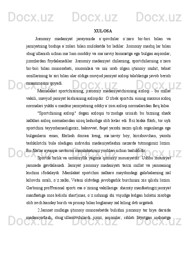 XULOSA
Jismoniy   madaniyat   jarayonida   o`quvchilar   o`zaro   bir-biri   bilan   va
jamiyatning boshqa a`zolari bilan mulokatda bo`ladilar. Jismoniy mashq lar  bilan
shug`ullanish uchun ma`lum moddiy va ma`naviy kimmatga ega bulgan anjomlar,
jixozlardan   foydalanadilar.   Jismoniy   madaniyat   chilarning,   sportchilarning   o`zaro
bir-biri   bilan   munosabati,   muomilasi   va   uni   urab   olgan   ijtimoiy   muhit,   tabiat
omillarining ta`siri bilan ular oldiga muvjud jamiyat axloqi talablariga javob berish
muammosini quyadi.
Mamalakat   sportchisining,   jismoniy   madaniyatchisining   axloqi   -   bu   millat
vakili, mavjud jamiyat kishisining axloqidir. O`zbek sportchi sining maxsus axloq
normalari yukki u mazkur jamiyatning oddiy a`zosi axloqi normalaridan farq kilsa.
"Sportchining   axloqi"   degan   axloqni   to`zushga   urinish   bu   bizning   shark
xalklari axloq normalaridan uzoq lashishga olib kelar edi. Biz kiska fikrli, tor uyli
sportchini tayyorlamasligimiz, bakuvvat, faqat yaxshi xazm qilish organlariga ega
bulganlarni   emas,   fikrlash   doirasi   keng,   ma`naviy   boy,   kirishuvchan,   yaxshi
tashkilotchi   bula   oladigan   individni   madaniyatlashni   nazarda   tutmogimiz   lozim.
Bu fikrlar ayniqsa navkiron mamlakatimiz yoshlari uchun taaluklidir.
Sportda birlik va umumiylik yagona qonuniy xususiyatdir. Ushbu xususiyat
jamoada   gavdalanadi.   Jamiyat   jismoniy   madaniyati   tarixi   millat   va   jamoaning
kuchini   ifodalaydi.   Mamlakat   sportchisi   xalkaro   maydondagi   galabalarning   xal
kiluvchi omili, o`z xalki, Vatani oldvdagi javobgarlik burchinini xis qilishi lozim.
Garbning proffesional sporti esa o`zining vakillariga: shaxsiy manfaatingiz jamiyat
manfaatiga mos kelishi shart)mas, o`z nshnngi shi vujudga kelgan holatni xisobga
olib xech kanday burch va prinsip bilan boglamay xal kiling deb urgatadi.
2.Jamoat   mulkiga   ijtimoiy   munosabatda   bulishni   jismoniy   tar   biya   darsida
madaniyatlash,   shug`ullanuvchilardi   jixoz,   anjomlar,   ishlati   layotgan   inshoatga 
