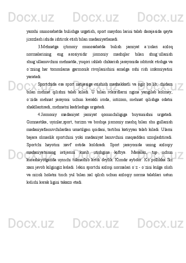 yaxshi  munosabatda  bulishga  urgatish,  sport  maydon larini  talab  darajasida  qayta
jixozlash ishida ishtirok etish bilan madaniyatlanadi.
3.Mehnatga   ijtimoiy   munosabatda   bulish   jamiyat   a`zolari   axloq
normalarining   eng   asosiysidir   jismoniy   mashqlar   bilan   shug`ullanish
shug`ullanuvchini mehnatda, yuqori ishlab chikarish jarayonida ishtirok etishga va
o`zning   har   tomonlama   garmonik   rivojlanishini   amalga   oshi   rish   imkoniyatini
yaratadi.
Sportchida   esa   sport   natijasiga   erishish   mashakkatli   va   ogir   bo`lib,   chidam
bilan   mehnat   qilishni   talab   kiladi.   U   bilan   rekordlarni   ngina   yangilab   kolmay,
o`zida   mehnat   jarayoni   uchun   kerakli   iroda,   intizom,   mehnat   qilishga   odatni
shakllantiradi, mehnatni kadrlashga urgatadi.
4.Jismoniy   madaniyat   jamiyat   qonunchiligiga   buysunishni   urgatadi.
Gimnastika,   uyinlar,sport,   turizm   va   boshqa   jismoniy   mashq   bilan   shu   gullanish
madaniyatlanuvchilardan   urnatilgan   qoidani,   tartibni   katiyyan   talab   kiladi.   Ularni
bajara   olmaslik   sportchini   yoki   madaniyat   lanuvchini   maqsaddan   uzoqlashtiradi.
Sportchi   hayotini   xavf   ostida   koldiradi.   Sport   jarayonida   uning   axloqiy
madaniyatsining   iatijasini   kurib   utishgina   kifoya.   Masalan,   tup   uchun
kurashayotganda   uyinchi   tuknashib   ketdi   deylik.   Kimdir   aybdor.   Ko`pollikka   Siz
xam javob kilgingiz keladi. lekin sportchi axloqi normalari o`z - o`zini kulga olish
va   nizoli   holatni   tinch   yul   bilan   xal   qilish   uchun   axloqiy   norma   talablari   ustun
kelishi kerak ligini takazo etadi.