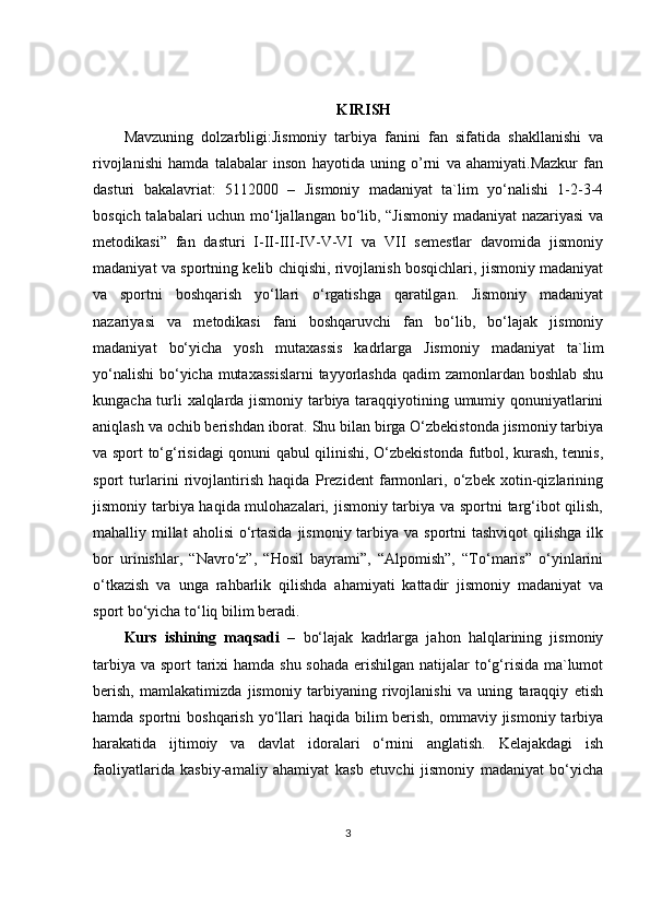 KIRISH
Mavzuning   dolzarbligi:Jismoniy   tarbiya   fanini   fan   sifatida   shakllanishi   va
rivojlanishi   hamda   talabalar   inson   hayotida   uning   o’rni   va   ahamiyati.Mazkur   fan
dasturi   bakalavriat:   5112000   –   Jismoniy   madaniyat   ta`lim   yo‘nalishi   1-2-3-4
bosqich talabalari uchun mo‘ljallangan bo‘lib, “Jismoniy madaniyat  nazariyasi  va
metodikasi”   fan   dasturi   I-II-III-IV-V-VI   va   VII   semestlar   davomida   jismoniy
madaniyat va sportning kelib chiqishi, rivojlanish bosqichlari, jismoniy madaniyat
va   sportni   boshqarish   yo‘llari   o‘rgatishga   qaratilgan.   Jismoniy   madaniyat
nazariyasi   va   metodikasi   fani   boshqaruvchi   fan   bo‘lib,   bo‘lajak   jismoniy
madaniyat   bo‘yicha   yosh   mutaxassis   kadrlarga   Jismoniy   madaniyat   ta`lim
yo‘nalishi  bo‘yicha mutaxassislarni  tayyorlashda  qadim  zamonlardan boshlab shu
kungacha turli xalqlarda jismoniy tarbiya taraqqiyotining umumiy qonuniyatlarini
aniqlash va ochib berishdan iborat. Shu bilan birga O‘zbekistonda jismoniy tarbiya
va sport to‘g‘risidagi qonuni qabul qilinishi, O‘zbekistonda futbol, kurash, tennis,
sport   turlarini   rivojlantirish   haqida   Prezident   farmonlari,   o‘zbek   xotin-qizlarining
jismoniy tarbiya haqida mulohazalari, jismoniy tarbiya va sportni targ‘ibot qilish,
mahalliy millat  aholisi  o‘rtasida  jismoniy tarbiya va sportni  tashviqot  qilishga  ilk
bor   urinishlar,   “Navro‘z”,   “Hosil   bayrami”,   “Alpomish”,   “To‘maris”   o‘yinlarini
o‘tkazish   va   unga   rahbarlik   qilishda   ahamiyati   kattadir   jismoniy   madaniyat   va
sport bo‘yicha to‘liq bilim beradi. 
Kurs   ishining   maqsadi   –   bo‘lajak   kadrlarga   jahon   halqlarining   jismoniy
tarbiya va sport tarixi hamda shu sohada erishilgan natijalar to‘g‘risida ma`lumot
berish,   mamlakatimizda   jismoniy   tarbiyaning   rivojlanishi   va   uning   taraqqiy   etish
hamda sportni  boshqarish  yo‘llari  haqida bilim  berish,  ommaviy jismoniy tarbiya
harakatida   ijtimoiy   va   davlat   idoralari   o‘rnini   anglatish.   Kelajakdagi   ish
faoliyatlarida   kasbiy-amaliy   ahamiyat   kasb   etuvchi   jismoniy   madaniyat   bo‘yicha
3