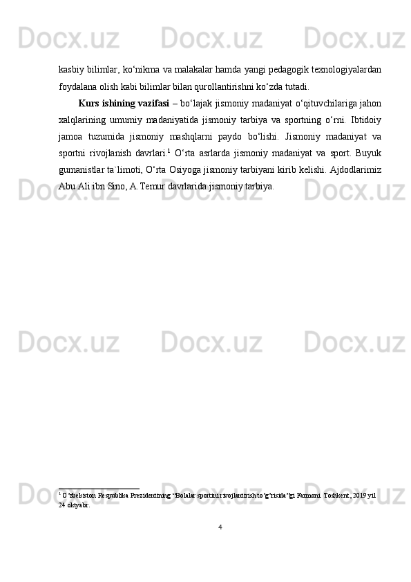 kasbiy bilimlar, ko‘nikma va malakalar hamda yangi pedagogik texnologiyalardan
foydalana olish kabi bilimlar bilan qurollantirishni ko‘zda tutadi. 
Kurs ishining vazifasi   – bo‘lajak jismoniy madaniyat o‘qituvchilariga jahon
xalqlarining   umumiy   madaniyatida   jismoniy   tarbiya   va   sportning   o‘rni.   Ibtidoiy
jamoa   tuzumida   jismoniy   mashqlarni   paydo   bo‘lishi.   Jismoniy   madaniyat   va
sportni   rivojlanish   davrlari. 1
  O‘rta   asrlarda   jismoniy   madaniyat   va   sport.   Buyuk
gumanistlar ta`limoti, O‘rta Osiyoga jismoniy tarbiyani kirib kelishi. Ajdodlarimiz
Abu Ali ibn Sino, A.Temur davrlarida jismoniy tarbiya. 
1
  O’zbekiston Respublika Prezidentining “Bolalar sportini rivojlantirish to’g’risida”gi Farmoni. Toshkent, 2019 yil 
24 oktyabr.
4