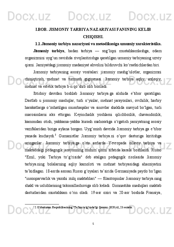 I.BOB.  JISMONIY TARBIYA NAZARIYASI FANINING KELIB
CHIQISHI.
1.1. Jismoniy tarbiya nazariyasi va m е todikasiga umumiy xarakt е ristika.
Jismoniy   tarbiya ,   badan   tarbiya   —   sog liqni   mustahkamlashga,   odamʻ
organizmini uyg un ravishda rivojlantirishga qaratilgan umumiy tarbiyaning uzviy	
ʻ
qismi. Jamiyatdagi jismoniy madaniyat ahvolini bildiruvchi ko rsatkichlardan biri.	
ʻ
Jismoniy   tarbiyaning   asosiy   vositalari:   jismoniy   mashg ulotlar,   organizmni
ʻ
chiniqtirish,   mehnat   va   turmush   gigiyenasi.   Jismoniy   tarbiya   aqliy,   axloqiy,
mehnat va estetik tarbiya b-n qo shib olib boriladi.	
ʻ
Ibtidoiy   davrdan   boshlab   Jismoniy   tarbiya.ga   alohida   e tibor   qaratilgan.	
ʼ
Dastlab   u   jismoniy   mashqlar,   turli   o yinlar,   mehnat   jarayonlari,   ovchilik,   harbiy	
ʻ
harakatlarga   o xshatilgan   musobaqalar   va   sinovlar   shaklida   mavjud   bo lgan,   turli	
ʻ ʻ
marosimlarni   aks   ettirgan.   Keyinchalik   yoshlarni   qilichbozlik,   chavandozlik,
kamondan   otish,   yakkama-yakka   kurash   mahoratiga   o rgatish   jamiyatning   asosiy	
ʻ
vazifalaridan biriga aylana borgan. Uyg onish davrida Jismoniy tarbiya.ga e tibor	
ʻ ʼ
yanada   kuchaydi. 2
  Gumanistlar   Jismoniy   tarbiya.ni   o quv   dasturiga   kiritishga	
ʻ
uringanlar.   Jismoniy   tarbiya.ga   o rta   asrlarda   Yevropada   oilaviy   tarbiya   va	
ʻ
maktabdagi  pedagogik jarayonning muhim  qismi  sifatida karala boshlandi. Russo
"Emil,   yoki   Tarbiya   to g risida"   deb   atalgan   pedagogik   risolasida   Jismoniy	
ʻ ʻ
tarbiya.ning   bolalarning   aqliy   kamoloti   va   mehnat   tarbiyasidagi   ahamiyatini
ta kidlagan. 18-asrda asosan Russo g oyalari ta sirida Germaniyada paydo bo lgan	
ʼ ʻ ʼ ʻ
"insonparvarlik va yaxshi xulq maktablari" — filantropinlar Jismoniy tarbiya.ning
shakl va uslublarining takomillashuviga olib keladi. Gimnastika mashqlari maktab
dasturlaridan   mustahkam   o rin   oladi.   19-asr   oxiri   va   20-asr   boshida   Fransiya,	
ʻ
2
  2.O’zbekiston Respublikasin ing “Ta’lim to’g’risda”gi Qonuni. 2020 yil, 23 sentabr.
5
