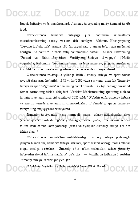Buyuk Britaniya va b. mamlakatlarda Jismoniy tarbiya.ning milliy tizimlari tarkib
topdi.
O zbekistonda   Jismoniy   tarbiyaga   juda   qadimdan   salomatlikniʻ
mustahkamlashning   asosiy   vositasi   deb   qaralgan.   Mahmud   Koshgariyning
"Devonu   lug otit   turk"   asarida   100   dan   ziyod   xalq   o yinlari   to g risida   ma lumot	
ʻ ʻ ʻ ʻ ʼ
berilgan.   "Alpomish"   o zbek   xalq   qahramonlik   dostoni,   Alisher   Navoiyning	
ʻ
"Farxod   va   Shirin",   Zayniddin   Vosifiyning   " Badoye   ul-vaqoye "   ("Nodir
voqealar"),   Boburning   "Boburnoma"   asari   va   b.da   jismoniy,   jangovar   mashqlar,
kuchlilik bahsmunozaralarining xilma-xil namunalaridan xikoya qilinadi.
O zbekistonda   mustaqillik   yillariga   kelib   Jismoniy   tarbiya.   va   sport   davlat	
ʻ
siyosati darajasiga ko tarildi. 1992-yilda (2000-yilda esa yangi tahrirda) "Jismoniy	
ʻ
tarbiya va sport to g risida"gi qonunning qabul qilinishi, 1993-yilda Sog lom avlod	
ʻ ʻ ʻ
davlat   dasturining   ishlab   chiqilishi,   Vazirlar   Mahkamasining   sportning   alohida
turlarini rivojlantirishga oid va nihoyat 2021-yilda "O zbekistonda jismoniy tarbiya	
ʻ
va   sportni   yanada   rivojlantirish   chora-tadbirlari   to g risida"gi   qarori   Jismoniy
ʻ ʻ
tarbiya.ning huquqiy asoslarini yaratdi.
Jismoniy   tarbiya.ning   keng   tarmoqli   tizimi:   oilaviy-maktabgacha   davr
(chaqaloqlikdan   boshlab   bog cha   yoshidagi),   maktab   yoshi,   o rta   maxsus   va   oliy	
ʻ ʻ
ta lim   davri   hamda   katta   yoshdagi   (erkak   va   ayol)   lar   Jismoniy   tarbiya.sini   o z	
ʼ ʻ
ichiga oladi.  3
O zbekistonda   umumta lim   maktablaridagi   Jismoniy   tarbiya.   pedagogik	
ʻ ʼ
jarayon   hisoblanib,   Jismoniy   tarbiya.   darslari,   sport   seksiyalaridagi   mashg ulotlar	
ʻ
orqali   amalga   oshiriladi.   "Umumiy   o rta   ta lim   maktablari   uchun   jismoniy	
ʻ ʼ
tarbiyadan  davlat   ta limi   standarta"  bo yicha  1  — 9-sinflarda  haftasiga  2 soatdan	
ʼ ʻ
Jismoniy tarbiya. darslari joriy etilgan. 
3
  2.O’zbekiston Respublikasin ing “Ta’lim to’g’risda”gi Qonuni. 2020 yil, 23 sentabr.
6