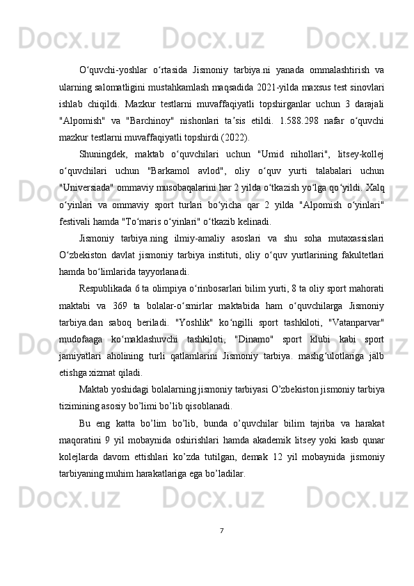 O quvchi-yoshlar   o rtasida   Jismoniy   tarbiya.ni   yanada   ommalashtirish   vaʻ ʻ
ularning salomatligini mustahkamlash maqsadida 2021-yilda maxsus test sinovlari
ishlab   chiqildi.   Mazkur   testlarni   muvaffaqiyatli   topshirganlar   uchun   3   darajali
"Alpomish"   va   "Barchinoy"   nishonlari   ta sis   etildi.   1.588.298   nafar   o quvchi	
ʼ ʻ
mazkur testlarni muvaffaqiyatli topshirdi ( 2022 ). 
Shuningdek,   maktab   o quvchilari   uchun   "Umid   nihollari",   litsey-kollej	
ʻ
o quvchilari   uchun   "Barkamol   avlod",   oliy   o quv   yurti   talabalari   uchun	
ʻ ʻ
"Universiada" ommaviy musobaqalarini har 2 yilda o tkazish yo lga qo yildi. 	
ʻ ʻ ʻ Xalq
o yinlari   va   ommaviy   sport   turlari   bo yicha   qar   2   yilda   "Alpomish   o yinlari"	
ʻ ʻ ʻ
festivali hamda "To maris o yinlari" o tkazib kelinadi.	
ʻ ʻ ʻ
Jismoniy   tarbiya.ning   ilmiy-amaliy   asoslari   va   shu   soha   mutaxassislari
O zbekiston   davlat   jismoniy   tarbiya   instituti,   oliy   o quv   yurtlarining   fakultetlari	
ʻ ʻ
hamda bo limlarida tayyorlanadi. 	
ʻ
Respublikada 6 ta olimpiya o rinbosarlari bilim yurti, 8 ta oliy sport mahorati	
ʻ
maktabi   va   369   ta   bolalar-o smirlar   maktabida   ham   o quvchilarga   Jismoniy	
ʻ ʻ
tarbiya.dan   saboq   beriladi.   "Yoshlik"   ko ngilli   sport   tashkiloti,   "Vatanparvar"	
ʻ
mudofaaga   ko maklashuvchi   tashkiloti,   "Dinamo"   sport   klubi   kabi   sport	
ʻ
jamiyatlari   aholining   turli   qatlamlarini   Jismoniy   tarbiya.   mashg ulotlariga   jalb	
ʻ
etishga xizmat qiladi.
Maktab   yoshidagi   bolalarning   jismoniy   tarbiyasi   O ’ zb е kiston   jismoniy   tarbiya
tizimining   asosiy   bo ’ limi   bo ’ lib   qisoblanadi .
Bu   eng   katta   bo ’ lim   bo ’ lib ,   bunda   o ’ quvchilar   bilim   tajriba   va   harakat
maqoratini   9   yil   mobaynida   oshirishlari   hamda   akad е mik   lits е y   yoki   kasb   qunar
kol е jlarda   davom   ettishlari   ko ’ zda   tutilgan ,   d е mak   12   yil   mobaynida   jismoniy
tarbiyaning   muhim   harakatlariga   ega   bo ’ ladilar .
7