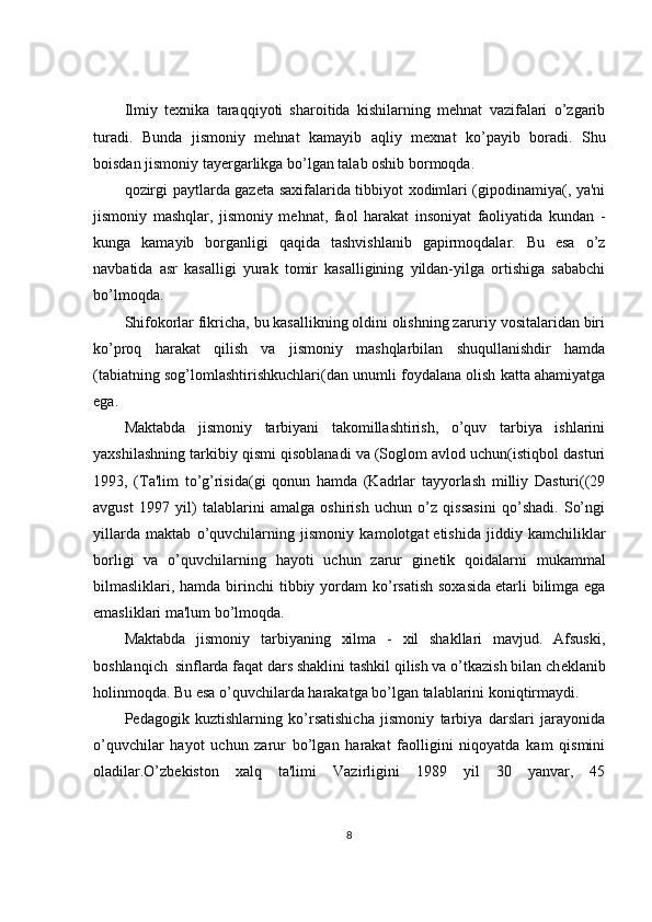 Ilmiy   t е xnika   taraqqiyoti   sharoitida   kishilarning   mehnat   vazifalari   o’zgarib
turadi.   Bunda   jismoniy   mehnat   kamayib   aqliy   m е xnat   ko’payib   boradi.   Shu
boisdan jismoniy tay е rgarlikga bo’lgan talab oshib bormoqda.
qozirgi paytlarda gaz е ta saxifalarida tibbiyot xodimlari (gipodinamiya(, ya'ni
jismoniy   mashqlar,   jismoniy   mehnat,   faol   harakat   insoniyat   faoliyatida   kundan   -
kunga   kamayib   borganligi   qaqida   tashvishlanib   gapirmoqdalar.   Bu   esa   o’z
navbatida   asr   kasalligi   yurak   tomir   kasalligining   yildan-yilga   ortishiga   sababchi
bo’lmoqda.
Shifokorlar fikricha, bu kasallikning oldini olishning zaruriy vositalaridan biri
ko’proq   harakat   qilish   va   jismoniy   mashqlarbilan   shuqullanishdir   hamda
(tabiatning sog’lomlashtirishkuchlari(dan unumli foydalana olish katta ahamiyatga
ega.
Maktabda   jismoniy   tarbiyani   takomillashtirish,   o’quv   tarbiya   ishlarini
yaxshilashning tarkibiy qismi qisoblanadi va (Soglom avlod uchun(istiqbol dasturi
1993,   (Ta'lim   to’g’risida(gi   qonun   hamda   (Kadrlar   tayyorlash   milliy   Dasturi((29
avgust   1997   yil)   talablarini   amalga   oshirish   uchun   o’z   qissasini   qo’shadi.   So’ngi
yillarda   maktab   o’quvchilarning   jismoniy   kamolotgat   е tishida   jiddiy   kamchiliklar
borligi   va   o’quvchilarning   hayoti   uchun   zarur   gin е tik   qoidalarni   mukammal
bilmasliklari, hamda birinchi  tibbiy yordam  ko’rsatish  soxasida   е tarli  bilimga ega
emasliklari ma'lum bo’lmoqda.
Maktabda   jismoniy   tarbiyaning   xilma   -   xil   shakllari   mavjud.   Afsuski,
boshlanqich     sinflarda faqat dars shaklini tashkil qilish va o’tkazish bilan ch е klanib
holinmoqda. Bu esa o’quvchilarda harakatga bo’lgan talablarini koniqtirmaydi.
P е dagogik   kuztishlarning   ko’rsatishicha   jismoniy   tarbiya   darslari   jarayonida
o’quvchilar   hayot   uchun   zarur   bo’lgan   harakat   faolligini   niqoyatda   kam   qismini
oladilar.O’zb е kiston   xalq   ta'limi   Vazirligini   1989   yil   30   yanvar,   45
8 