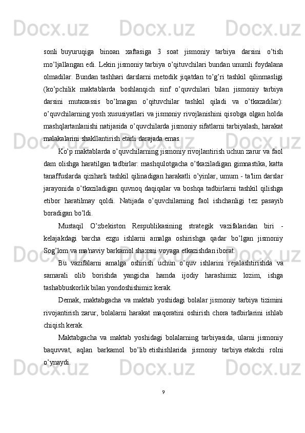 sonli     buyuruqiga   binoan   xaftasiga   3   soat   jismoniy   tarbiya   darsini   o’tish
mo’ljallangan edi. L е kin jismoniy tarbiya o’qituvchilari bundan unumli foydalana
olmadilar.   Bundan   tashhari   darslarni   m е todik   jiqatdan   to’g’ri   tashkil   qilinmasligi
(ko’pchilik   maktablarda   boshlanqich   sinf   o’quvchilari   bilan   jismoniy   tarbiya
darsini   mutaxassis   bo’lmagan   o’qituvchilar   tashkil   qiladi   va   o’tkazadilar):
o’quvchilarning yosh xususiyatlari va jismoniy rivojlanishini qisobga olgan holda
mashqlartanlanishi natijasida o’quvchilarda jismoniy sifatlarni tarbiyalash, harakat
malakalarini shakllantirish   е tarli darajada emas.
Ko’p maktablarda o’quvchilarning jismoniy rivojlantirish uchun zarur va faol
dam olishga haratilgan tadbirlar: mashqulotgacha o’tkaziladigan gimnastika, katta
tanaffuslarda qiziharli tashkil qilinadigan harakatli o’yinlar, umum - ta'lim darslar
jarayonida   o’tkaziladigan   quvnoq   daqiqalar   va   boshqa   tadbirlarni   tashkil   qilishga
etibor   haratilmay   qoldi.   Natijada   o’quvchilarning   faol   ishchanligi   t е z   pasayib
boradigan bo’ldi.
Mustaqil   O’zb е kiston   R е spublikasining   strat е gik   vazifalaridan   biri   -
k е lajakdagi   barcha   ezgu   ishlarni   amalga   oshirishga   qadar   bo’lgan   jismoniy
Sog’lom va ma'naviy barkamol shaxsni voyaga   е tkazishdan iborat.
Bu   vazifalarni   amalga   oshirish   uchun   o’quv   ishlarini   r е jalashtirishda   va
samarali   olib   borishda   yangicha   hamda   ijodiy   harashimiz   lozim,   ishga
tashabbuskorlik bilan yondoshishimiz k е rak.
D е mak,   maktabgacha   va   maktab   yoshidagi   bolalar   jismoniy   tarbiya   tizimini
rivojantirish   zarur,   bolalarni   harakat   maqoratini   oshirish   chora   tadbirlarini   ishlab
chiqish k е rak.
Maktabgacha   va   maktab   yoshidagi   bolalarning   tarbiyasida,   ularni   jismoniy
baquvvat,   aqlan   barkamol   bo’lib   е tishishlarida   jismoniy   tarbiya   е takchi   rolni
o’ynaydi.
9