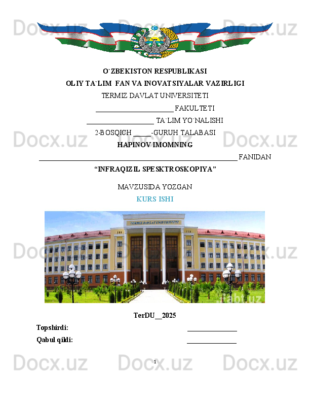 O`ZBEKISTON RESPUBLIKASI
OLIY TA`LIM  FAN VA INOVATSIYALAR VAZIRLIGI
TERMIZ DAVLAT UNIVERSITETI
______________________ FAKULTETI
___________________ TA`LIM YO`NALISHI
2-BOSQICH _____-GURUH TALABASI
HAPINOV IMOMNING
________________________________________________________ FANIDAN
“ INFRAQIZIL SPESKTROSKOPIYA ”
MAVZUSIDA YOZGAN
KURS ISHI
TerDU__2025
Topshirdi:                                                                   ______________
Qabul qildi:                                                                ______________
1 