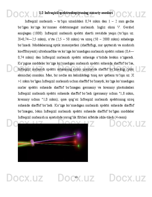 1.2 Infraqizil spektroskopiyaning nazariy asoslari
Infraqizil   nurlanish   –   to lqin   uzunliklari   0,74   mkm   dan   1   –   2   mm   gachaʻ
bo lgan   ko zga   ko rinmas   elektromagnit   nurlanish.   Ingliz   olimi   V.   Gershel	
ʻ ʻ ʻ
aniqlagan   (1800).   Infraqizil   nurlanish   spektri   shartli   ravishda   yaqin   (to lqin   uz.	
ʻ
X=0,74—2,5   mkm),   o rta   (2,5   –   50   mkm)   va   uzoq   (50   –   2000   mkm)   sohalarga	
ʻ
bo linadi. Moddalarning optik xususiyatlari (shaffofligi, nur qaytarish va sindirish	
ʻ
koeffitsiyenti) ultrabinafsha va ko zga ko rinadigan nurlanish spektri sohasi (0,4—	
ʻ ʻ
0,74   mkm)   dan   Infraqizil   nurlanish   spektri   sohasiga   o tishda   keskin   o zgaradi.	
ʻ ʻ
Ko pgina moddalar ko zga ko rinadigan nurlanish spektri sohasida shaffof bo lsa,	
ʻ ʻ ʻ ʻ
Infraqizil   nurlanish   spektri   sohasining   ayrim   qismlarida   shaffof   bo lmasligi   (yoki	
ʻ
aksincha) mumkin. Mas, bir necha sm kalinlikdagi tiniq suv qatlami to lqin uz. X	
ʻ
>1 mkm bo lgan Infraqizil nurlanish uchun shaffof bo lmaydi; ko zga ko rinadigan	
ʻ ʻ ʻ ʻ
nurlar   spektri   sohasida   shaffof   bo lmagan   germaniy   va   kremniy   plastinkalari	
ʻ
Infraqizil   nurlanish   spektri   sohasida   shaffof   bo ladi   (germaniy   uchun   "1,8   mkm,	
ʻ
kremniy   uchun   "1,0   mkm);   qora   qog oz   Infraqizil   nurlanish   spektrining   uzoq	
ʻ
sohasida   shaffof   bo ladi.   Ko zga   ko rinadigan   nurlanish   spektri   sohasida   shaffof	
ʻ ʻ ʻ
bo lmagan,   lekin   Infraqizil   nurlanish   spektri   sohasida   shaffof   bo lgan   moddalar	
ʻ ʻ
Infraqizil nurlanish ni ajratishda yorug lik filtrlari sifatida ishla-tiladi.(4-rasm)	
ʻ
10 