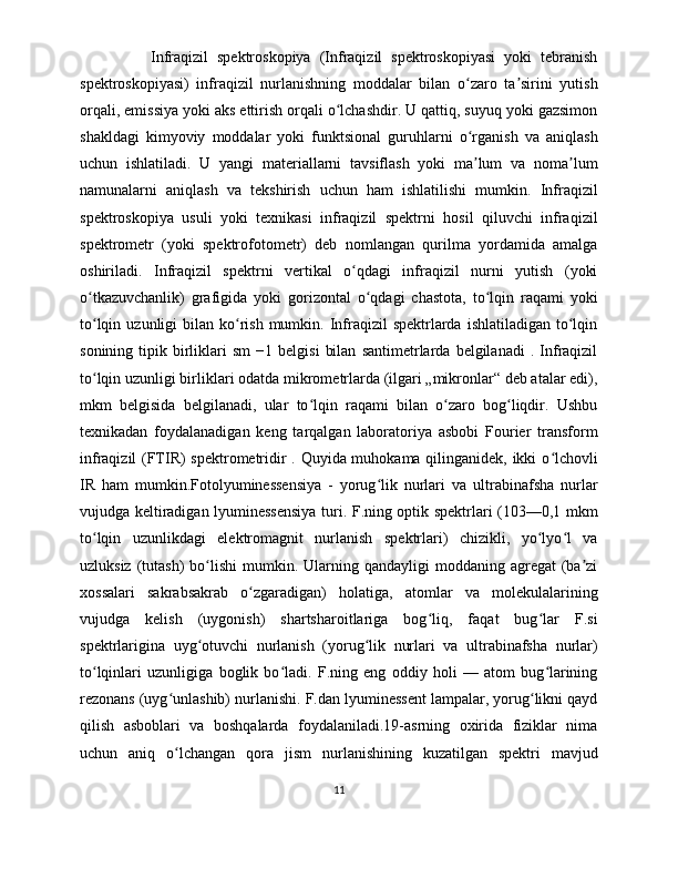                 Infraqizil   spektroskopiya   (Infraqizil   spektroskopiyasi   yoki   tebranish
spektroskopiyasi)   infraqizil   nurlanishning   moddalar   bilan   o zaro   ta sirini   yutishʻ ʼ
orqali, emissiya yoki aks ettirish orqali o lchashdir. U qattiq, suyuq yoki gazsimon	
ʻ
shakldagi   kimyoviy   moddalar   yoki   funktsional   guruhlarni   o rganish   va   aniqlash	
ʻ
uchun   ishlatiladi.   U   yangi   materiallarni   tavsiflash   yoki   ma lum   va   noma lum
ʼ ʼ
namunalarni   aniqlash   va   tekshirish   uchun   ham   ishlatilishi   mumkin.   Infraqizil
spektroskopiya   usuli   yoki   texnikasi   infraqizil   spektrni   hosil   qiluvchi   infraqizil
spektrometr   (yoki   spektrofotometr)   deb   nomlangan   qurilma   yordamida   amalga
oshiriladi.   Infraqizil   spektrni   vertikal   o qdagi   infraqizil   nurni   yutish   (yoki	
ʻ
o tkazuvchanlik)   grafigida   yoki   gorizontal   o qdagi   chastota,   to lqin   raqami   yoki	
ʻ ʻ ʻ
to lqin  uzunligi  bilan  ko rish  mumkin.  Infraqizil  spektrlarda  ishlatiladigan  to lqin
ʻ ʻ ʻ
sonining   tipik   birliklari   sm   −1   belgisi   bilan   santimetrlarda  belgilanadi   .   Infraqizil
to lqin uzunligi birliklari odatda mikrometrlarda (ilgari „mikronlar“ deb atalar edi),
ʻ
mkm   belgisida   belgilanadi,   ular   to lqin   raqami   bilan   o zaro   bog liqdir.   Ushbu	
ʻ ʻ ʻ
texnikadan   foydalanadigan   keng   tarqalgan   laboratoriya   asbobi   Fourier   transform
infraqizil (FTIR) spektrometridir . Quyida muhokama qilinganidek, ikki o lchovli	
ʻ
IR   ham   mumkin.Fotolyuminessensiya   -   yorug lik   nurlari   va   ultrabinafsha   nurlar	
ʻ
vujudga keltiradigan lyuminessensiya turi. F.ning optik spektrlari (103—0,1 mkm
to lqin   uzunlikdagi   elektromagnit   nurlanish   spektrlari)   chizikli,   yo lyo l   va	
ʻ ʻ ʻ
uzluksiz  (tutash)  bo lishi  mumkin.  Ularning  qandayligi  moddaning  agregat  (ba zi	
ʻ ʼ
xossalari   sakrabsakrab   o zgaradigan)   holatiga,   atomlar   va   molekulalarining	
ʻ
vujudga   kelish   (uygonish)   shartsharoitlariga   bog liq,   faqat   bug lar   F.si	
ʻ ʻ
spektrlarigina   uyg otuvchi   nurlanish   (yorug lik   nurlari   va   ultrabinafsha   nurlar)	
ʻ ʻ
to lqinlari   uzunligiga   boglik   bo ladi.   F.ning   eng   oddiy   holi   —   atom   bug larining	
ʻ ʻ ʻ
rezonans (uyg unlashib) nurlanishi. F.dan lyuminessent lampalar, yorug likni qayd	
ʻ ʻ
qilish   asboblari   va   boshqalarda   foydalaniladi.19-asrning   oxirida   fiziklar   nima
uchun   aniq   o lchangan   qora   jism   nurlanishining   kuzatilgan   spektri   mavjud
ʻ
11 