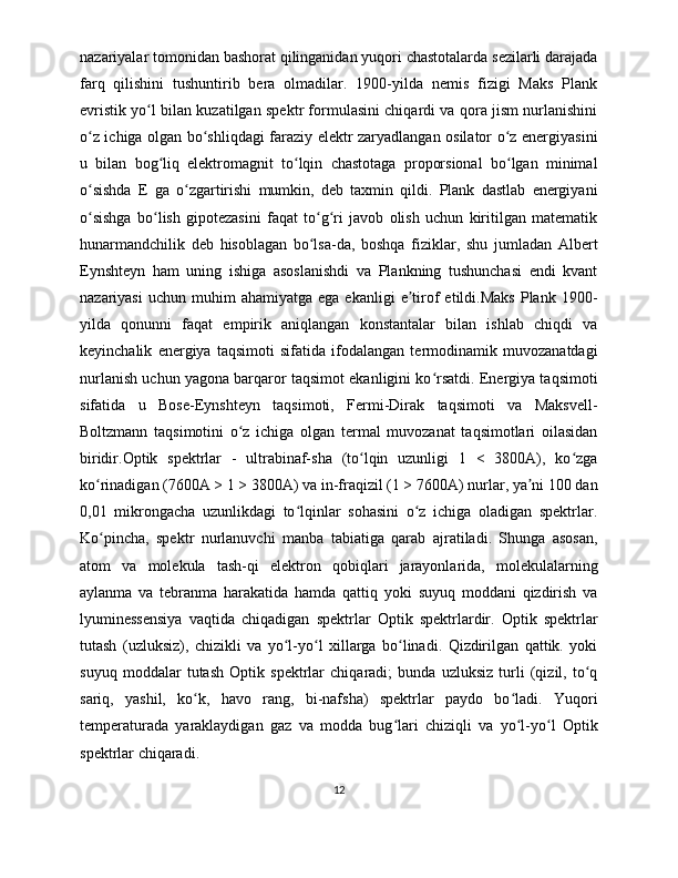 nazariyalar tomonidan bashorat qilinganidan yuqori chastotalarda sezilarli darajada
farq   qilishini   tushuntirib   bera   olmadilar.   1900-yilda   nemis   fizigi   Maks   Plank
evristik yo l bilan kuzatilgan spektr formulasini chiqardi va qora jism nurlanishiniʻ
o z ichiga olgan bo shliqdagi faraziy elektr zaryadlangan osilator o z energiyasini	
ʻ ʻ ʻ
u   bilan   bog liq   elektromagnit   to lqin   chastotaga   proporsional   bo lgan   minimal	
ʻ ʻ ʻ
o sishda   E   ga   o zgartirishi   mumkin,   deb   taxmin   qildi.   Plank   dastlab   energiyani	
ʻ ʻ
o sishga   bo lish   gipotezasini   faqat   to g ri   javob   olish   uchun   kiritilgan   matematik
ʻ ʻ ʻ ʻ
hunarmandchilik   deb   hisoblagan   bo lsa-da,   boshqa   fiziklar,   shu   jumladan   Albert	
ʻ
Eynshteyn   ham   uning   ishiga   asoslanishdi   va   Plankning   tushunchasi   endi   kvant
nazariyasi  uchun   muhim  ahamiyatga   ega  ekanligi  e tirof   etildi.Maks   Plank  1900-	
ʼ
yilda   qonunni   faqat   empirik   aniqlangan   konstantalar   bilan   ishlab   chiqdi   va
keyinchalik   energiya   taqsimoti   sifatida   ifodalangan   termodinamik   muvozanatdagi
nurlanish uchun yagona barqaror taqsimot ekanligini ko rsatdi. Energiya taqsimoti	
ʻ
sifatida   u   Bose-Eynshteyn   taqsimoti,   Fermi-Dirak   taqsimoti   va   Maksvell-
Boltzmann   taqsimotini   o z   ichiga   olgan   termal   muvozanat   taqsimotlari   oilasidan	
ʻ
biridir.Optik   spektrlar   -   ultrabinaf-sha   (to lqin   uzunligi   1   <   3800A),   ko zga	
ʻ ʻ
ko rinadigan (7600A > 1 > 3800A) va in-fraqizil (1 > 7600A) nurlar, ya ni 100 dan	
ʻ ʼ
0,01   mikrongacha   uzunlikdagi   to lqinlar   sohasini   o z   ichiga   oladigan   spektrlar.	
ʻ ʻ
Ko pincha,   spektr   nurlanuvchi   manba   tabiatiga   qarab   ajratiladi.   Shunga   asosan,	
ʻ
atom   va   molekula   tash-qi   elektron   qobiqlari   jarayonlarida,   molekulalarning
aylanma   va   tebranma   harakatida   hamda   qattiq   yoki   suyuq   moddani   qizdirish   va
lyuminessensiya   vaqtida   chiqadigan   spektrlar   Optik   spektrlardir.   Optik   spektrlar
tutash   (uzluksiz),   chizikli   va   yo l-yo l   xillarga   bo linadi.   Qizdirilgan   qattik.   yoki	
ʻ ʻ ʻ
suyuq   moddalar   tutash   Optik   spektrlar   chiqaradi;   bunda   uzluksiz   turli   (qizil,   to q	
ʻ
sariq,   yashil,   ko k,   havo   rang,   bi-nafsha)   spektrlar   paydo   bo ladi.   Yuqori	
ʻ ʻ
temperaturada   yaraklaydigan   gaz   va   modda   bug lari   chiziqli   va   yo l-yo l   Optik	
ʻ ʻ ʻ
spektrlar chiqaradi. 
12 
