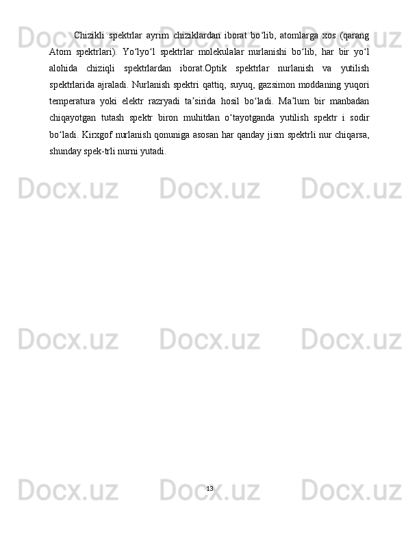 Chizikli   spektrlar   ayrim   chiziklardan   iborat   bo lib,   atomlarga   xos   (qarangʻ
Atom   spektrlari).   Yo lyo l   spektrlar   molekulalar   nurlanishi   bo lib,   har   bir   yo l	
ʻ ʻ ʻ ʻ
alohida   chiziqli   spektrlardan   iborat.Optik   spektrlar   nurlanish   va   yutilish
spektrlarida ajraladi. Nurlanish spektri qattiq, suyuq, gazsimon moddaning yuqori
temperatura   yoki   elektr   razryadi   ta sirida   hosil   bo ladi.   Ma lum   bir   manbadan	
ʼ ʻ ʼ
chiqayotgan   tutash   spektr   biron   muhitdan   o tayotganda   yutilish   spektr   i   sodir	
ʻ
bo ladi. Kirxgof nurlanish qonuniga asosan har qanday jism spektrli nur chiqarsa,	
ʻ
shunday spek-trli nurni yutadi.
13 