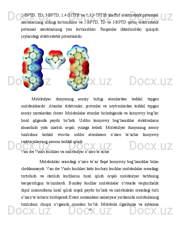 2-BPTD, TD, 3-BPTD, 1,4-DITFB va 1,3,5-TFTIB shaffof elektrostatik potentsial
xaritalarining oldingi ko'rinishlari va 2-BPTD, TD va 3-BPTD qattiq elektrostatik
potensial   xaritalarining   yon   ko'rinishlari.   Raqamlar   (kkal/molda)   qiziqish
joylaridagi elektrostatik potentsialdir.
Molekulyar   dunyoning   asosiy   birligi   atomlardan   tashkil   topgan
molekulalardir.   Atomlar   elektronlar,   protonlar   va   neytronlardan   tashkil   topgan
asosiy   zarralardan   iborat.   Molekulalar   atomlar   birlashganda   va   kimyoviy   bog’lar
hosil   qilganda   paydo   bo’ladi.   Ushbu   kimyoviy   bog’lanishlar   elektronlarni
almashish   yoki   uzatish   orqali   yuzaga   keladi.   Molekulyar   dunyoning   asosiy
tuzilishini   tashkil   etuvchi   ushbu   atomlararo   o’zaro   ta’sirlar   kimyoviy
reaktsiyalarning asosini tashkil qiladi.
Van der Vaals kuchlari va molekulyar o’zaro ta’sirlar
                        Molekulalar   orasidagi   o’zaro   ta’sir   faqat   kimyoviy   bog’lanishlar   bilan
cheklanmaydi. Van der Vaals kuchlari kabi kuchsiz kuchlar molekulalar orasidagi
tortishish   va   itarilish   kuchlarini   hosil   qilish   orqali   molekulyar   tartibning
barqarorligini   ta’minlaydi.   Bunday   kuchlar   molekulalar   o’rtasida   vaqtinchalik
dipol momentlarni  hosil  qilish orqali  paydo bo’ladi  va molekulalar orasidagi  turli
o’zaro ta’sirlarni boshqaradi.Kvant mexanikasi nazariyasi yordamida molekulaning
tuzilishini   chuqur   o rganish   mumkin   bo ldi.   Molekula   ilgarilama   va   aylanmaʻ ʻ
15 
