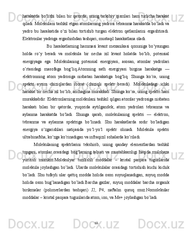 harakatda   bo lishi   bilan   bir   qatorda,   uning   tarkibiy   qismlari   ham   turlicha   harakatʻ
qiladi. Molekulani tashkil etgan atomlarning yadrosi tebranma harakatda bo ladi va	
ʻ
yadro   bu   harakatida   o zi   bilan   tortishib   turgan   elektron   qatlamlarini   ergashtiradi.	
ʻ
Elektronlar yadroga ergashishdan tashqari, mustaqil harakatlana oladi.
  Bu   harakatlarning   hammasi   kvant   mexanikasi   qonuniga   bo ysungan	
ʻ
holda   ro y   beradi   va   molekula   bir   necha   xil   kvant   holatda   bo lib,   potensial	
ʻ ʻ
energiyaga   ega.   Molekulaning   potensial   energiyasi,   asosan,   atomlar   yadrolari
o’rtasidagi   masofaga   bog liq.Atomning   sath   energiyasi   birgina   harakatga   —	
ʻ
elektronning   atom   yadrosiga   nisbatan   harakatiga   bog liq.   Shunga   ko ra,   uning	
ʻ ʻ
spektri   ayrim   chiziqlardan   iborat   (chiziqli   spektr   beradi).   Molekuladagi   ichki
harakat bir necha xil bo lib, anchagina murakkab. Shunga ko ra, uning spektri ham	
ʻ ʻ
murakkabdir. Elektronlarning molekulani tashkil qilgan atomlar yadrosiga nisbatan
harakati   bilan   bir   qatorda,   yuqorida   aytilgandek,   atom   yadrolari   tebranma   va
aylanma   harakatda   bo ladi.   Shunga   qarab,   molekulaning   spektri   —   elektron,
ʻ
tebranma   va   aylanma   spektriga   bo linadi.   Shu   harakatlarda   sodir   bo ladigan	
ʻ ʻ
energiya   o zgarishlari   natijasida   yo l-yo l   spektr   olinadi.   Molekula   spektri	
ʻ ʻ ʻ
ultrabinafsha, ko zga ko rinadigan va infraqizil sohalarda ko riladi. 	
ʻ ʻ ʻ
Molekulaning   spektrlarini   tekshirib,   uning   qanday   elementlardan   tashkil
topgani, atomlar  orasidagi  bog larning  tabiati  va  mustahkamligi   haqida  mulohaza	
ʻ
yuritish   mumkin.Molekulyar   tuzilishli   moddalar   –   kristal   panjara   tugunlarida
molekula joylashgan bo’ladi. Ularda molekulalar orasidagi  tortishish kuchi kichik
bo’ladi.  Shu  tufayli   ular  qattiq  modda  holida  oson   suyuqlanadigan,   suyuq  modda
holida oson  bug’lanadigan  bo’ladi.Barcha  gazlar,  suyuq  moddalar  barcha  organik
birikmalar   (polimerlardan   tashqari)   J2,   P4,   naftalin   quruq   muz.Nomolekular
moddalar – kristal panjara tugunlarida atom, ion, va Me+ joylashgan bo’ladi. 
16 
