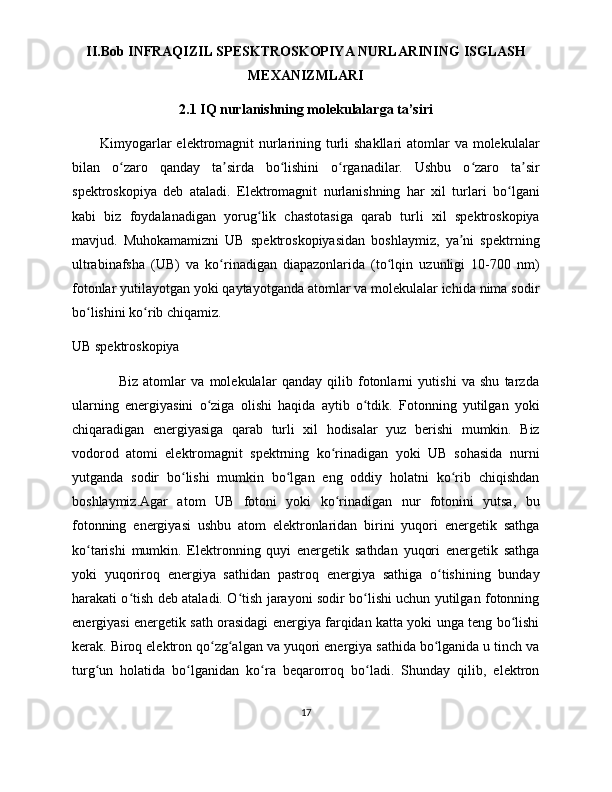 II.Bob INFRAQIZIL SPESKTROSKOPIYA NURLARINING ISGLASH
MEXANIZMLARI
2.1 IQ nurlanishning molekulalarga ta’siri
Kimyogarlar  elektromagnit  nurlarining turli shakllari  atomlar va molekulalar
bilan   o zaro   qanday   ta sirda   bo lishini   o rganadilar.   Ushbu   o zaro   ta sirʻ ʼ ʻ ʻ ʻ ʼ
spektroskopiya   deb   ataladi.   Elektromagnit   nurlanishning   har   xil   turlari   bo lgani	
ʻ
kabi   biz   foydalanadigan   yorug lik   chastotasiga   qarab   turli   xil   spektroskopiya	
ʻ
mavjud.   Muhokamamizni   UB   spektroskopiyasidan   boshlaymiz,   ya ni   spektrning	
ʼ
ultrabinafsha   (UB)   va   ko rinadigan   diapazonlarida   (to lqin   uzunligi   10-700   nm)	
ʻ ʻ
fotonlar yutilayotgan yoki qaytayotganda atomlar va molekulalar ichida nima sodir
bo lishini ko rib chiqamiz.	
ʻ ʻ
UB spektroskopiya
                  Biz   atomlar   va   molekulalar   qanday   qilib   fotonlarni   yutishi   va   shu   tarzda
ularning   energiyasini   o ziga   olishi   haqida   aytib   o tdik.   Fotonning   yutilgan   yoki	
ʻ ʻ
chiqaradigan   energiyasiga   qarab   turli   xil   hodisalar   yuz   berishi   mumkin.   Biz
vodorod   atomi   elektromagnit   spektrning   ko rinadigan   yoki   UB   sohasida   nurni	
ʻ
yutganda   sodir   bo lishi   mumkin   bo lgan   eng   oddiy   holatni   ko rib   chiqishdan	
ʻ ʻ ʻ
boshlaymiz.Agar   atom   UB   fotoni   yoki   ko rinadigan   nur   fotonini   yutsa,   bu	
ʻ
fotonning   energiyasi   ushbu   atom   elektronlaridan   birini   yuqori   energetik   sathga
ko tarishi   mumkin.   Elektronning   quyi   energetik   sathdan   yuqori   energetik   sathga	
ʻ
yoki   yuqoriroq   energiya   sathidan   pastroq   energiya   sathiga   o tishining   bunday	
ʻ
harakati o tish deb ataladi. O tish jarayoni sodir bo lishi uchun yutilgan fotonning	
ʻ ʻ ʻ
energiyasi energetik sath orasidagi energiya farqidan katta yoki unga teng bo lishi	
ʻ
kerak. Biroq elektron qo zg algan va yuqori energiya sathida bo lganida u tinch va	
ʻ ʻ ʻ
turg un   holatida   bo lganidan   ko ra   beqarorroq   bo ladi.   Shunday   qilib,   elektron	
ʻ ʻ ʻ ʻ
17 