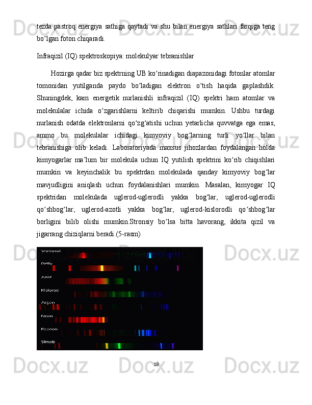 tezda pastroq energiya sathiga  qaytadi  va shu  bilan energiya sathlari  farqiga teng
bo lgan foton chiqaradi. ʻ
Infraqizil (IQ) spektroskopiya: molekulyar tebranishlar
Hozirga qadar biz spektrning UB ko rinadigan diapazonidagi fotonlar atomlar	
ʻ
tomonidan   yutilganda   paydo   bo ladigan   elektron   o tish   haqida   gaplashdik.	
ʻ ʻ
Shuningdek,   kam   energetik   nurlanishli   infraqizil   (IQ)   spektri   ham   atomlar   va
molekulalar   ichida   o zgarishlarni   keltirib   chiqarishi   mumkin.   Ushbu   turdagi	
ʻ
nurlanish   odatda   elektronlarni   qo zg atishi   uchun   yetarlicha   quvvatga   ega   emas,	
ʻ ʻ
ammo   bu   molekulalar   ichidagi   kimyoviy   bog larning   turli   yo llar   bilan	
ʻ ʻ
tebranishiga   olib   keladi.   Laboratoriyada   maxsus   jihozlardan   foydalangan   holda
kimyogarlar   ma lum   bir   molekula   uchun   IQ   yutilish   spektrini   ko rib   chiqishlari	
ʼ ʻ
mumkin   va   keyinchalik   bu   spektrdan   molekulada   qanday   kimyoviy   bog lar	
ʻ
mavjudligini   aniqlash   uchun   foydalanishlari   mumkin.   Masalan,   kimyogar   IQ
spektridan   molekulada   uglerod-uglerodli   yakka   bog lar,   uglerod-uglerodli	
ʻ
qo shbog lar,   uglerod-azotli   yakka   bog lar,   uglerod-kislorodli   qo shbog lar	
ʻ ʻ ʻ ʻ ʻ
borligini   bilib   olishi   mumkin.Stronsiy   bo lsa   bitta   havorang,   ikkita   qizil   va	
ʻ
jigarrang chiziqlarni beradi.(5-rasm)
18 