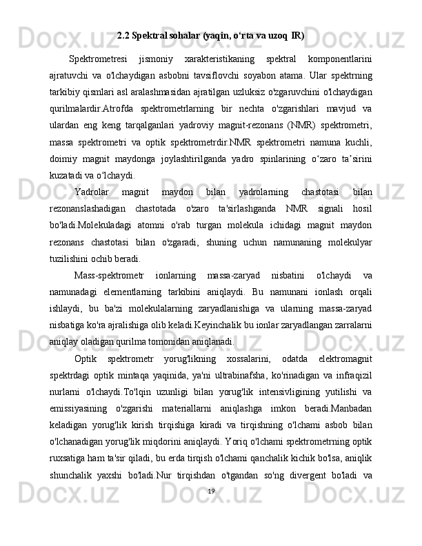 2.2 Spektral sohalar (yaqin, o‘rta va uzoq IR)
Spektrometresi   jismoniy   xarakteristikaning   spektral   komponentlarini
ajratuvchi   va   o'lchaydigan   asbobni   tavsiflovchi   soyabon   atama.   Ular   spektrning
tarkibiy qismlari asl aralashmasidan ajratilgan uzluksiz o'zgaruvchini o'lchaydigan
qurilmalardir.Atrofda   spektrometrlarning   bir   nechta   o'zgarishlari   mavjud   va
ulardan   eng   keng   tarqalganlari   yadroviy   magnit-rezonans   (NMR)   spektrometri,
massa   spektrometri   va   optik   spektrometrdir.NMR   spektrometri   namuna   kuchli,
doimiy   magnit   maydonga   joylashtirilganda   yadro   spinlarining   o zaro   ta siriniʻ ʼ
kuzatadi va o lchaydi. 	
ʻ
Yadrolar   magnit   maydon   bilan   yadrolarning   chastotasi   bilan
rezonanslashadigan   chastotada   o'zaro   ta'sirlashganda   NMR   signali   hosil
bo'ladi.Molekuladagi   atomni   o'rab   turgan   molekula   ichidagi   magnit   maydon
rezonans   chastotasi   bilan   o'zgaradi,   shuning   uchun   namunaning   molekulyar
tuzilishini ochib beradi.
Mass-spektrometr   ionlarning   massa-zaryad   nisbatini   o'lchaydi   va
namunadagi   elementlarning   tarkibini   aniqlaydi.   Bu   namunani   ionlash   orqali
ishlaydi,   bu   ba'zi   molekulalarning   zaryadlanishiga   va   ularning   massa-zaryad
nisbatiga ko'ra ajralishiga olib keladi.Keyinchalik bu ionlar zaryadlangan zarralarni
aniqlay oladigan qurilma tomonidan aniqlanadi.
Optik   spektrometr   yorug'likning   xossalarini,   odatda   elektromagnit
spektrdagi   optik   mintaqa   yaqinida,   ya'ni   ultrabinafsha,   ko'rinadigan   va   infraqizil
nurlarni   o'lchaydi.To'lqin   uzunligi   bilan   yorug'lik   intensivligining   yutilishi   va
emissiyasining   o'zgarishi   materiallarni   aniqlashga   imkon   beradi.Manbadan
keladigan   yorug'lik   kirish   tirqishiga   kiradi   va   tirqishning   o'lchami   asbob   bilan
o'lchanadigan yorug'lik miqdorini aniqlaydi. Yoriq o'lchami spektrometrning optik
ruxsatiga ham ta'sir qiladi, bu erda tirqish o'lchami qanchalik kichik bo'lsa, aniqlik
shunchalik   yaxshi   bo'ladi.Nur   tirqishdan   o'tgandan   so'ng   divergent   bo'ladi   va
19 